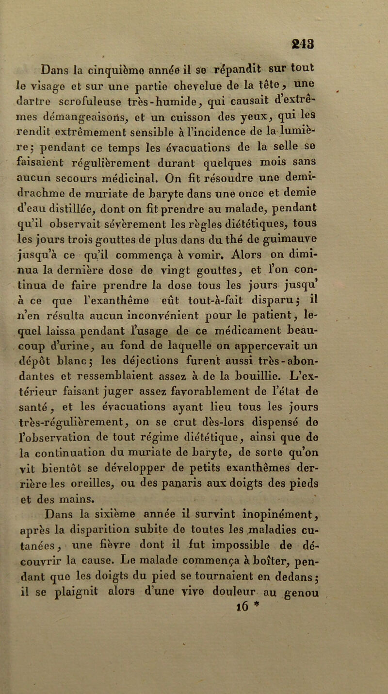 Dans la cinquième année il se répandit sur tout le visage et sur une partie chevelue de la tête, une dartre scrofuleuse très-humide, qui causait d extrê- mes démangeaisons, et un cuisson des yeux, qui les rendit extrêmement sensible à l’incidence de la lumiè- re 5 pendant ce temps les évacuations de la selle se faisaient régulièrement durant quelques mois sans aucun secours médicinal. On fit résoudre une demi- drachme de muriate de baryte dans une once et demie d’eau distillée, dont on fit prendre au malade, pendant qu’il observait sévèrement les règles diététiques, tous les jours trois gouttes de plus dans du thé de guimauve jusqu’à ce qu’il commença à vomir. Alors on dimi- nua la dernière dose de vingt gouttes, et l’on con- tinua de faire prendre la dose tous les jours jusqu à ce que l’exanthème eût tout-à-fait disparu 5 il n’en résulta aucun inconvénient pour le patient, le- quel laissa pendant l’usage de ce médicament beau- coup d’urine, au fond de laquelle on appercevait un dépôt blanc; les déjections furent aussi très-abon- dantes et ressemblaient assez à de la bouillie. L’ex- térieur faisant juger assez favorablement de l’état de santé, et les évacuations ayant lieu tous les jours très-régulièrement, on se crut dès-lors dispensé do l’observation de tout régime diététique, ainsi que de la continuation du muriate de baryte, de sorte qu’on vit bientôt se développer de petits exanthèmes der- rière les oreilles, ou des panaris aux doigts des pieds et des mains. Dans la sixième année il survint inopinément, après la disparition subite de toutes les maladies cu- tanées, une fièvre dont il fut impossible de dé- couvrir la cause. Le malade commença à boiter, pen- dant que les doigts du pied se tournaient en dedans; il se plaignit alors d’une vivo douleur au genou 16