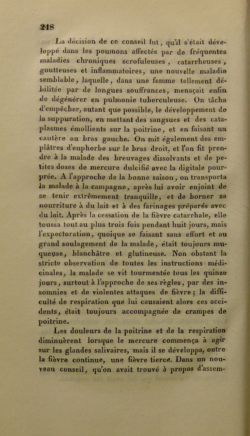 La décision de ce conseil lui, qu’il s’élait déve- loppé dans les poumons affectés par de fréquentes maladies chroniques scrofuleuses , catarrheuses , goutteuses et inflammatoires, une nouvelle maladie semhlaLle, laquelle, dans une femme tellement dé- bilitée par de longues souflfrances, menaçait enfin de dégénérer en pulmonie tuberculeuse. On tâcha d’empêcher, autant que possible, le développement de la suppuration, en mettant des sangsues et des cata- plasmes émollients sur la poitrine, et en faisant un cautère au bras gauche. On mit également des em- plâtres d’euphorbe sur le bras droit, et l’on fit pren- dre à la malade des breuvages dissolvants et de pe- tites doses de mercure dulcifié avec la digitale pour- prée. A l’approche de la bonne saison, on transporta la malade à la campagne, après lui avoir enjoint de se tenir extrêmement tranquille, et de borner sa nourriture à du lait et à des farinages préparés avec du lait. Après la cessation de la fièvre catarrhale, elle toussa tout au plus trois fois pendant huit jours, mais l’expectoration, quoique se faisant sans effort et au grand soulagement de la malade, était toujours mu- queuse, blanchâtre et glutineuse. Non obstant la stricte observation de toutes les instructions médi- cinales, la malade se vit tourmentée tous les quinze jours, surtout à l’approche de ses règles, par des in- somnies et de violentes attaques de fièvre 5 la diffi- culté de respiration que lui causaient alors ces acci- dents, était toujours accompagnée de crampes de poitrine. Les douleurs de la poitrine et de la respiration diminuèrent lorsque le mercure commença à agir sur les glandes salivaires, mais il se développa, outre la fièvre continue, une fièvre tierce. Dans un nou- veau conseil, qu’on avait trouvé à propos d’assem-