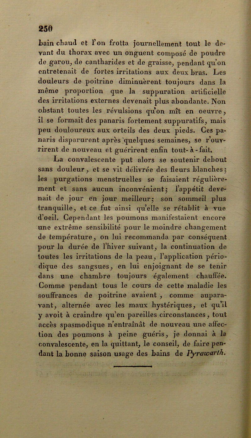 Lain chaud et l’on frotta journellemonl tout le de- vant du thorax avec un onguent composé de poudre de garou, de cantharides et de graisse, pendant (ju on entretenait de fortes irritations aux deux bras. Les douleurs de poitrine diminuèrent toujours dans la même proportion que la suppuration artificiello des irritations externes devenait plus abondante. Non obstant toutes les révulsions quon mît en oeuvre, il se formait des panaris fortement suppuratifs, mais peu douloureux aux orteils des deux pieds. Ces pa- naris disparurent après 'quelques semaines, se r’ouv- rirent de nouveau et guérirent enfin tout-à-fait* La convalescente put alors se soutenir debout sans douleur, et se vit délivrée des fleurs blanches; les purgations menstruelles se faisaient régulière- ment et sans aucun inconvénient; l’appétit deve- nait de jour en jour meilleur; son sommeil plus tranquille, et ce fut ainsi quelle se rétablit à vue d’oeil. Cependant les poumons manifestaient encore une extrême sensibilité pour le moindre changement de température, on lui recommanda par conséquent pour la durée de l’hiver suivant, la continuation de toutes les irritations de la peau, l’application pério- dique des sangsues, en lui enjoignant de se tenir dans une chambre toujours également chauffée. Comme pendant tous le cours de cette maladie les souffrances de poitrine avaient , comme aupara- vant, alternée avec les maux hystériques, et qu’il y avoit à craindre qu’en pareilles circonstances, tout accès spasmodique n’entraînât de nouveau une affec- tion des poumons à peine guéris, je donnai à la convalescente, en la quittant, le conseil, de faire pen- dant la bonne saison usage des bains de Pyrawarlh.