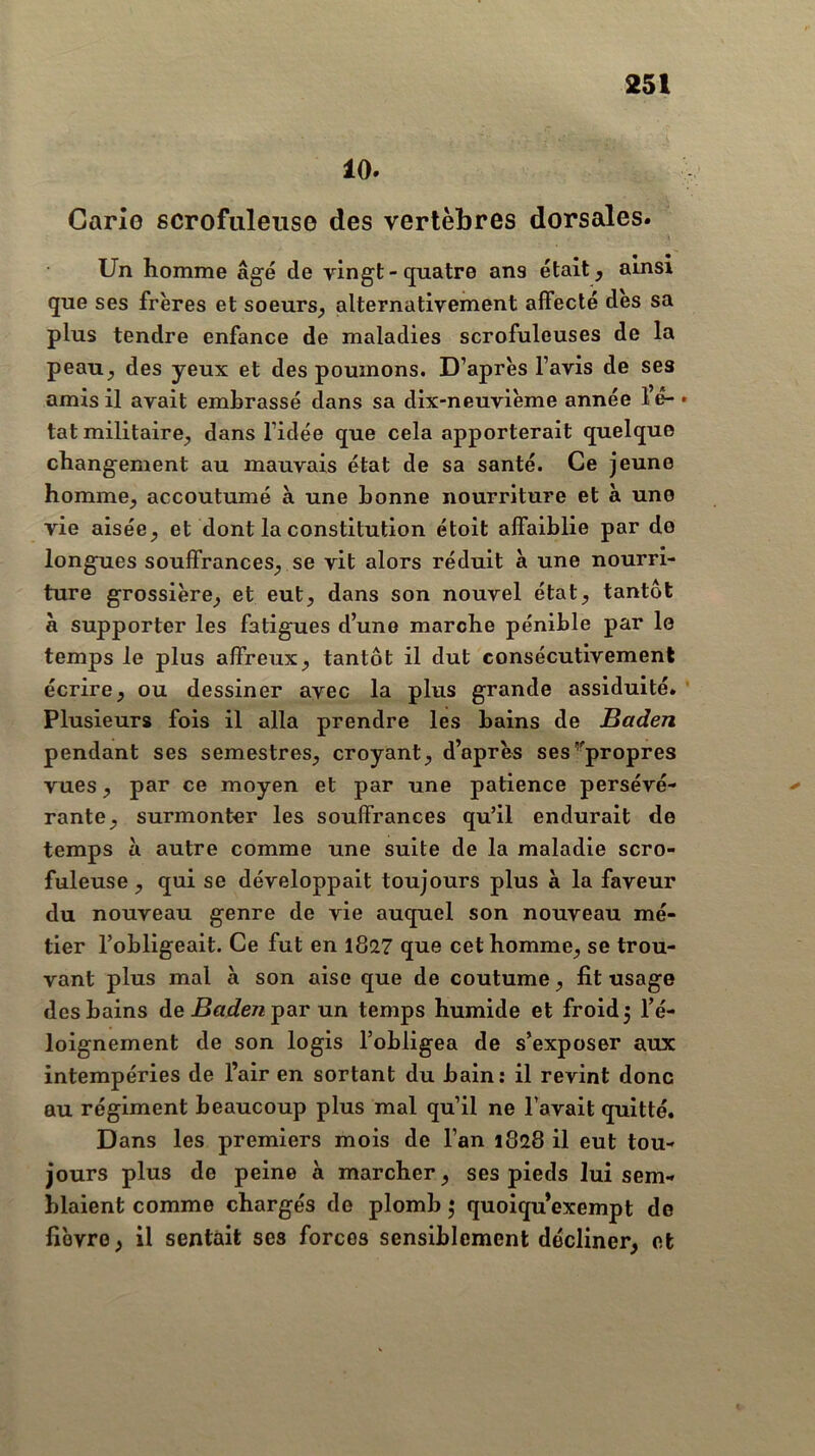 10. Carie scrofuleuse des vertèbres dorsales. Un homme âgé de vingt-quatre ans était, ainsi que ses frères et soeurs, alternativement affecté des sa plus tendre enfance de maladies scrofuleuses de la peau, des yeux et des poumons. D’après l’avis de ses amis il avait embrassé dans sa dix-neuvième année lé-* tat militaire, dans l’idée que cela apporterait quelque changement au mauvais état de sa santé. Ce jeune homme, accoutumé à une bonne nourriture et à une vie aisée, et dont la constitution étoit affaiblie par de longues souffrances, se vit alors réduit à une nourri- ture grossière, et eut, dans son nouvel état, tantôt à supporter les fatigues d’une marche pénible par le temps le plus affreux, tantôt il dut consécutivement écrire, ou dessiner avec la plus grande assiduité. ’ Plusieurs fois il alla prendre les bains de Baden pendant ses semestres, croyant, d’après ses’'propres vues, par ce moyen et par une patience persévé- rante, surmonter les souffrances qu’il endurait de temps à autre comme une suite de la maladie scro- fuleuse , qui se développait toujours plus à la faveur du nouveau genre de vie auquel son nouveau mé- tier l’obligeait. Ce fut en 1827 que cet homme, se trou- vant plus mal à son aise que de coutume, fit usage des bains de par un temps humide et froid j l’é- loignement de son logis l’obligea de s’exposer aux intempéries de l’air en sortant du bain: il revint donc au régiment beaucoup plus mal qu’il ne l’avait quitté. Dans les premiers mois de l’an 1828 il eut tou- jours plus de peine à marcher, ses pieds lui sem- blaient comme chargés de plomb 5 quoiqu exempt de fièvre, il sentait ses forces sensiblement décliner, et