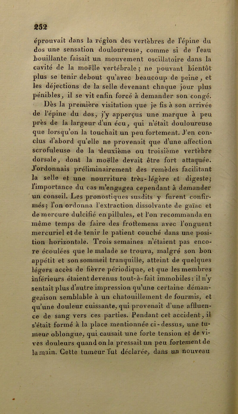 éprouvait dans la région des vertèbres de l’épine du dos une sensation douloureuse, comme si de l’eau bouillante faisait un mouvement oscillatoire dans la cavité de la moelle vertébrale ; ne pouvant bientôt plus se tenir debout qu’avec beaucoup de peine, et les déjections de la selle devenant chaque jour plus pénibles, il se vit enfin forcé à demander son congé. Dès la première visitation que je fis à son arrivée de l’épine du dos, j’y apperçus une marque à peu près de la largeur d’un écu, qui n’était douloureuse que lorsqu’on la touchait un peu fortement. J’en con- clus d’abord qu’elle ne provenait que d’une affection scrofuleuse de la ‘deuxième ou troisième vertèbre dorsale, dont la moelle devait être fort attaquée. J ordonnais préliminairement des remèdes facilitant la selle et une nourriture très-légère et digeste^ 1 importance du cas m’engagea cependant à demander un conseil. Les pronostiques susdits y furent confir- més j l’on ordonna l’extraction dissolvante de gaïac et de mercure dulcifié enpillules, et l’on recommanda en même temps de faire des frortemens avec l’onguent mercuriel et de tenir le patient couché dans une posi- tion horizontale. Trois semaines n’étaient pas enco- re écoulées que le malade se trouva, malgré son bon appétit et son sommeil tranquille, atteint de quelques légers accès de fièvre périodique, et que les membres inférieurs étaient devenus tout-à-fait immobiles: il n’y sentait plus d’autre impression qu’une certaine déman- geaison semblable à un chatouillement de fourmis, et qu’une douleur cuissante, qui provenait d’une affluen- ce de sang vers ces parties. Pendant cet accident, il s’était formé à la place mentionnée ci-dessus, une tu- meur oblongue, qui causait une forte tension et de vi- ves dovxleurs quand on la pressait un peu fortement de la main. Cette tumeur Tut déclarée, dans un nouveau