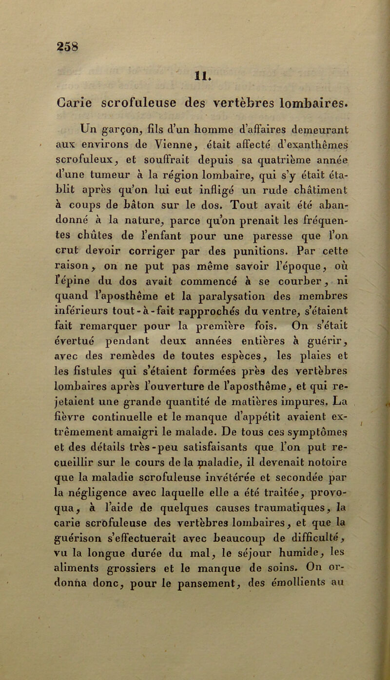 11* Carie scrofuleuse des vertèbres lombaires. Un garçon, fils d’un homme d’affaires demeurant aux environs de Vienne, était affecté d’exanthèmes scrofuleux, et souffrait depuis sa quatrième année d’une tumeur à la région lombaire, qui s’y était éta- blit après qu’on lui eut infligé un rude châtiment à coups de bâton sur le dos. Tout avait été aban- donné à la nature, parce qu’on prenait les fréquen- tes chûtes de l’enfant pour une paresse que l’on crut devoir corriger par des punitions. Par cette raison^ on ne put pas même savoir l’époque, où l’épine du dos avait commencé à se courber, ni quand l’aposthême et la paralysation des membres inférieurs tout-à-fait rapprochés du ventre, s’étaient fait remarquer pour la première fois. On s’était évertué pendant deux années entières à guérir, avec des remèdes de toutes espèces, les plaies et les fistules qui s’étaient formées près des vertèbres lombaires après l’ouverture de l’aposthême, et qui re- jetaient une grande quantité de matières impures. La fièvre continuelle et le manque d’appétit avaient ex- trêmement amaigri le malade. De tous ces symptômes et des détails très-peu satisfaisants que l’on put re- cueillir sur le cours de la çtialadie, il devenait notoire que la maladie scrofuleuse invétérée et secondée par la négligence avec laquelle elle a été traitée, provo- qua, à l’aide de quelques causes traumatiques, la carie scrofuleuse des vertèbres lombaires, et que la guérison s’effectuerait avec beaucoup de difficulté, vu la longue durée du mal, le séjour humide, les aliments grossiers et le manque de soins. On or- donna donc, pour le pansement, des émollients au