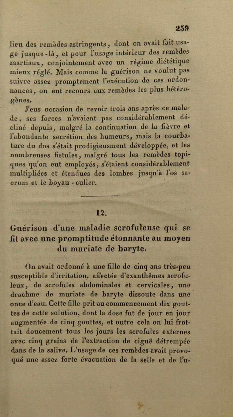 lieu des remèdes astringents y dont on avait fait usa- ge jusque-là, et pour l’usage intérieur des remedes martiaux, conjointement avec un régime diététique mieux réglé. Mais comme la guérison ne voulut pas suivre assez promptement l’exécution de ces ordon- nances, on eut recours aux remèdes les plus hétéro- gènes. J’eus occasion de revoir trois ans après ce mala- de, ses forces n’avaient pas considérablement dé- cliné depuis, malgré la continuation de la fièvre et l’abondante secrétion des humeurs, mais la courba- ture du dos s’était prodigieusment développée, et les nombreuses fistules, malgré tous les remèdes topi- ques qu’on eut employés, s’étaient considérablement multipliées et étendues des lombes jusqu’à l’os sa- crum et le boyau - culier. ' 12. Guérison d’une maladie scrofuleuse qui se fit avec une promptitude étonnante au moyen du muriate de baryte. On avait ordonné à une fille de cinq ans très-peu susceptible d’irritation, affectée d’exanthèmes scrofu- leux, de scrofules abdominales et cervicales, une drachme de muriate de baryte dissoute dans une once d’eau. Cette fille prit au commencement dix gout- tes de cette solution, dont la dose fut de jour en jour augmentée de cinq gouttes, et outre cela on lui frot- tait doucement tous les jours les scrofules externes avec cinq grains de l’extraction de ciguë détrempée dans de la salive. L’usage de ces remèdes avait provo- qué une assez forte évacuation de la selle et de l’u-