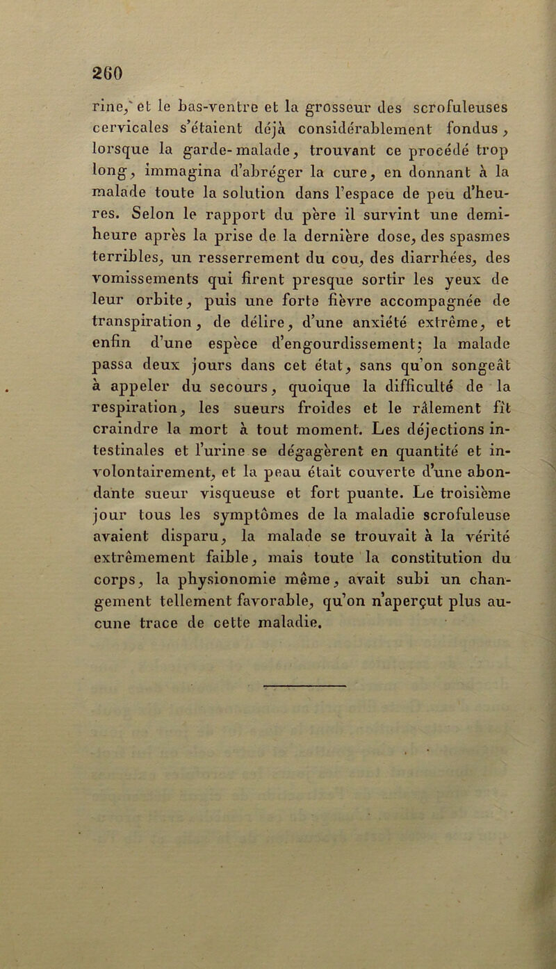 fine/et le bas-ventre et la grosseur des scrofuleuses cervicales s’étaient déjà considérablement fondus, lorsque la garde-malade, trouvant ce procédé trop long, immagina d’abréger la cure, en donnant à la malade toute la solution dans l’espace de peu d’heu- res. Selon le rapport du père il survint une demi- heure après la prise de la dernière dose, des spasmes terribles, un resserrement du cou, des diarrhées, des vomissements qui firent presque sortir les yeux de leur orbite, puis une forte fièvre accompagnée de transpiration, de délire, d’une anxiété extrême, et enfin d’une espèce d’engourdissementj la malade passa deux jours dans cet état, sans qu’on songeât à appeler du secours, quoique la difficulté de la respiration, les sueurs froides et le râlement fit craindre la mort à tout moment. Les déjections in- testinales et l’urine se dégagèrent en quantité et in- volontairement, et la peau était couverte d’une abon- dante sueur visqueuse et fort puante. Le troisième jour tous les symptômes de la maladie scrofuleuse avaient disparu, la malade se trouvait à la vérité extrêmement faible, mais toute la constitution du corps, la physionomie même, avait subi un chan- gement tellement favorable, qu’on n’aperçut plus au- cune trace de cette maladie.