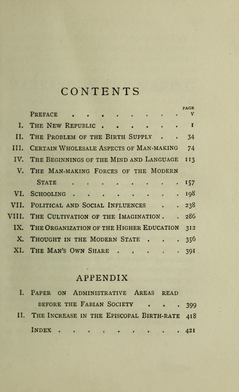 CONTENTS PAGE Preface v I. The New Republic i II. The Problem of the Birth Supply . . 34 III. Certain Wholesale Aspects of Man-making 74 IV. The Beginnings of the Mind and Language 113 V. The Man-making Forces of the Modern State . . . . . . .157 VI. Schooling 198 VII. Political and Social Influences . . 238 VIII. The Cultivation of the Imagination. . 286 IX. The Organization of the Higher Education 312 X. Thought in the Modern State . , .356 XI. The Man’s Own Share 391 APPENDIX I. Paper on Administrative Areas read before the Fabian Society . . . 399 II. The Increase in the Episcopal Birth-rate 418 Index 421