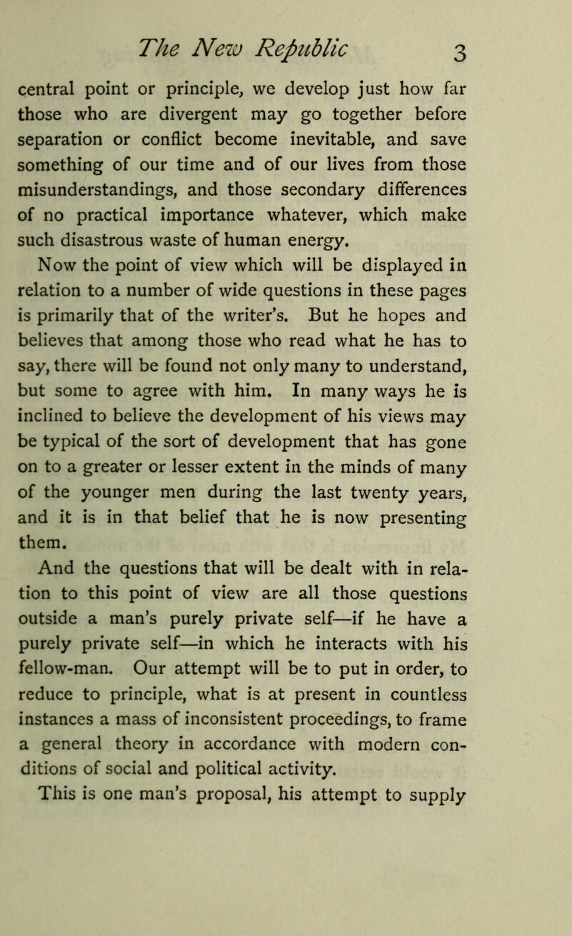 central point or principle, we develop just how far those who are divergent may go together before separation or conflict become inevitable, and save something of our time and of our lives from those misunderstandings, and those secondary differences of no practical importance whatever, which make such disastrous waste of human energy. Now the point of view which will be displayed in relation to a number of wide questions in these pages is primarily that of the writer’s. But he hopes and believes that among those who read what he has to say, there will be found not only many to understand, but some to agree with him. In many ways he is inclined to believe the development of his views may be typical of the sort of development that has gone on to a greater or lesser extent in the minds of many of the younger men during the last twenty years, and it is in that belief that he is now presenting them. And the questions that will be dealt with in rela- tion to this point of view are all those questions outside a man’s purely private self—if he have a purely private self—in which he interacts with his fellow-man. Our attempt will be to put in order, to reduce to principle, what is at present in countless instances a mass of inconsistent proceedings, to frame a general theory in accordance with modern con- ditions of social and political activity. This is one man’s proposal, his attempt to supply