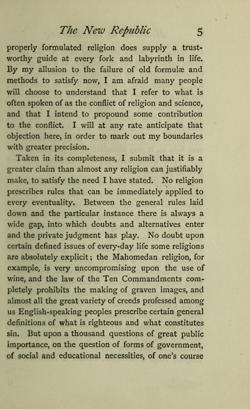 properly formulated religion does supply a trust- worthy guide at every fork and labyrinth in life. By my allusion to the failure of old formulae and methods to satisfy now, I am afraid many people will choose to understand that I refer to what is often spoken of as the conflict of religion and science, and that I intend to propound some contribution to the conflict. I will at any rate anticipate that objection here, in order to mark out my boundaries with greater precision. Taken in its completeness, I submit that it is a greater claim than almost any religion can justifiably make, to satisfy the need I have stated. No religion prescribes rules that can be immediately applied to every eventuality. Between the general rules laid down and the particular instance there is always a wide gap, into which doubts and alternatives enter and the private judgment has play. No doubt upon certain defined issues of every-day life some religions are absolutely explicit; the Mahomedan religion, for example, is very uncompromising upon the use of wine, and the law of the Ten Commandments com- pletely prohibits the making of graven images, and almost all the great variety of creeds professed among us English-speaking peoples prescribe certain general definitions of what is righteous and what constitutes sin. But upon a thousand questions of great public importance, on the question of forms of government, of social and educational necessities, of one’s course