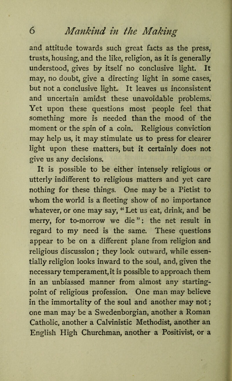 and attitude towards such great facts as the press, trusts, housing, and the like, religion, as it is generally understood, gives by itself no conclusive light. It may, no doubt, give a directing light in some cases, but not a conclusive light. It leaves us inconsistent and uncertain amidst these unavoidable problems. Yet upon these questions most people feel that something more is needed than the mood of the moment or the spin of a coin. Religious conviction may help us, it may stimulate us to press for clearer light upon these matters, but it certainly does not give us any decisions. It is possible to be either intensely religious or utterly indifferent to religious matters and yet care nothing for these things. One may be a Pietist to whom the world is a fleeting show of no importance whatever, or one may say, “ Let us eat, drink, and be merry, for to-morrow we die ”: the net result in regard to my need is the same. These questions appear to be on a different plane from religion and religious discussion ; they look outward, while essen- tially religion looks inward to the soul, and, given the necessary temperament, it is possible to approach them in an unbiassed manner from almost any starting- point of religious profession. One man may believe in the immortality of the soul and another may not; one man may be a Swedenborgian, another a Roman Catholic, another a Calvinistic Methodist, another an English High Churchman, another a Positivist, or a