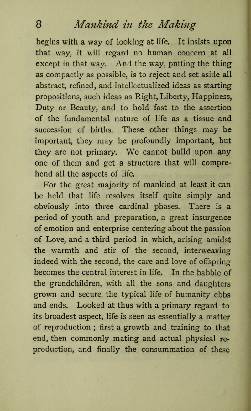 begins with a way of looking at life. It insists upon that way, it will regard no human concern at all except in that way. And the way, putting the thing as compactly as possible, is to reject and set aside all abstract, refined, and intellectualized ideas as starting propositions, such ideas as Right, Liberty, Happiness, Duty or Beauty, and to hold fast to the assertion of the fundamental nature of life as a tissue and succession of births. These other things may be important, they may be profoundly important, but they are not primary. We cannot build upon any one of them and get a structure that will compre- hend all the aspects of life. For the great majority of mankind at least it can be held that life resolves itself quite simply and obviously into three cardinal phases. There is a period of youth and preparation, a great insurgence of emotion and enterprise centering about the passion of Love, and a third period in which, arising amidst the warmth and stir of the second, interweaving indeed with the second, the care and love of offspring becomes the central interest in life. In the babble of the grandchildren, with all the sons and daughters grown and secure, the typical life of humanity ebbs and ends. Looked at thus with a primary regard to its broadest aspect, life is seen as essentially a matter of reproduction ; first a growth and training to that end, then commonly mating and actual physical re- production, and finally the consummation of these