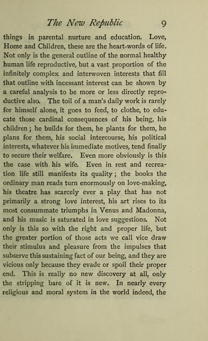 things in parental nurture and education. Love, Home and Children, these are the heart-words of life. Not only is the general outline of the normal healthy human life reproductive, but a vast proportion of the infinitely complex and interwoven interests that fill that outline with incessant interest can be shown by a careful analysis to be more or less directly repro- ductive also. The toil of a man’s daily work is rarely for himself alone, it goes to feed, to clothe, to edu- cate those cardinal consequences of his being, his children ; he builds for them, he plants for them, he plans for them, his social intercourse, his political interests, whatever his immediate motives, tend finally to secure their welfare. Even more obviously is this the case with his wife. Even in rest and recrea- tion life still manifests its quality ; the books the ordinary man reads turn enormously on love-making, his theatre has scarcely ever a play that has not primarily a strong love interest, his art rises to its most consummate triumphs in Venus and Madonna, and his music is saturated in love suggestions. Not only is this so with the right and proper life, but the greater portion of those acts we call vice draw their stimulus and pleasure from the impulses that subserve this sustaining fact of our being, and they are vicious only because they evade or spoil their proper end. This is really no new discovery at all, only the stripping bare of it is new. In nearly every religious and moral system in the world indeed, the