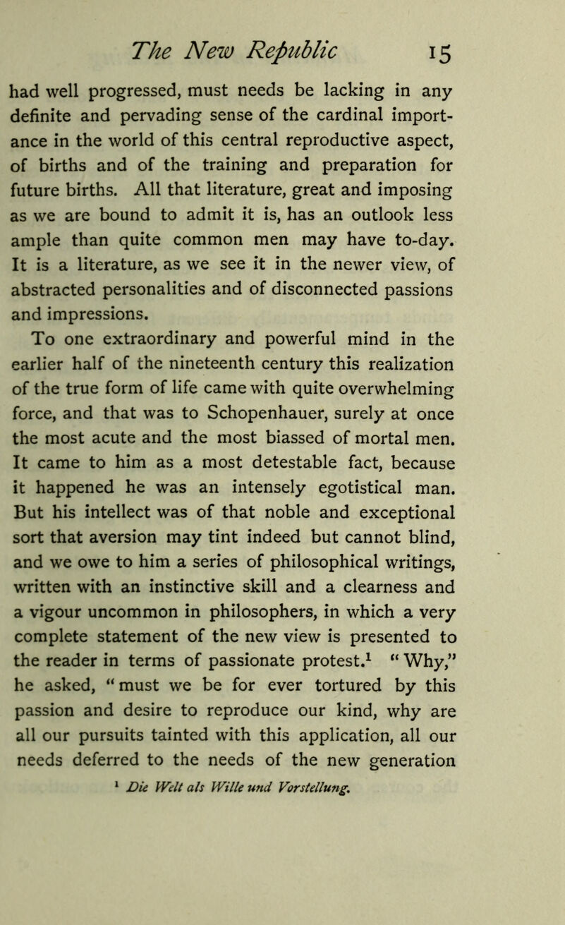 had well progressed, must needs be lacking in any definite and pervading sense of the cardinal import- ance in the world of this central reproductive aspect, of births and of the training and preparation for future births. All that literature, great and imposing as we are bound to admit it is, has an outlook less ample than quite common men may have to-day. It is a literature, as we see it in the newer view, of abstracted personalities and of disconnected passions and impressions. To one extraordinary and powerful mind in the earlier half of the nineteenth century this realization of the true form of life came with quite overwhelming force, and that was to Schopenhauer, surely at once the most acute and the most biassed of mortal men. It came to him as a most detestable fact, because it happened he was an intensely egotistical man. But his intellect was of that noble and exceptional sort that aversion may tint indeed but cannot blind, and we owe to him a series of philosophical writings, written with an instinctive skill and a clearness and a vigour uncommon in philosophers, in which a very complete statement of the new view is presented to the reader in terms of passionate protest.1 “ Why,” he asked, “must we be for ever tortured by this passion and desire to reproduce our kind, why are all our pursuits tainted with this application, all our needs deferred to the needs of the new generation 1 Die Welt als Wille und Vorstellung.