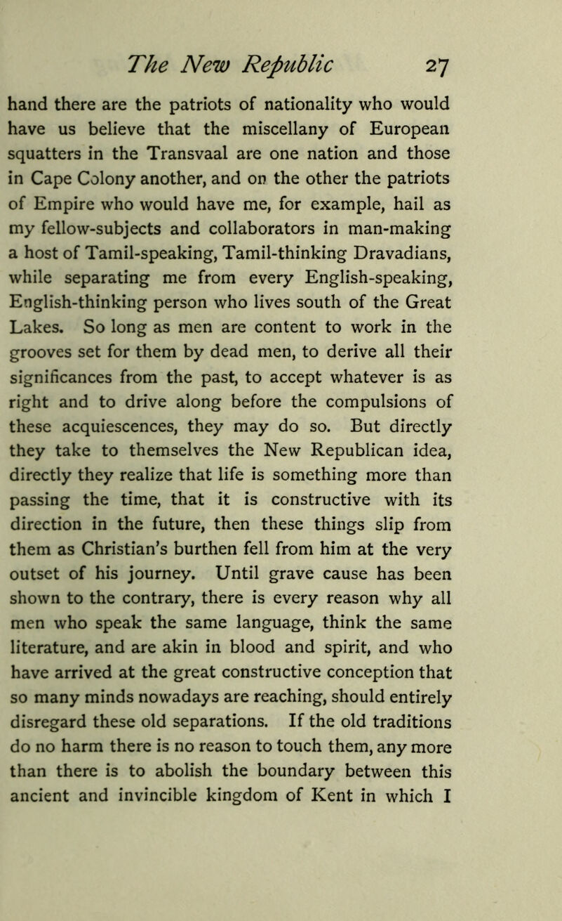 hand there are the patriots of nationality who would have us believe that the miscellany of European squatters in the Transvaal are one nation and those in Cape Colony another, and on the other the patriots of Empire who would have me, for example, hail as my fellow-subjects and collaborators in man-making a host of Tamil-speaking, Tamil-thinking Dravadians, while separating me from every English-speaking, English-thinking person who lives south of the Great Lakes. So long as men are content to work in the grooves set for them by dead men, to derive all their significances from the past, to accept whatever is as right and to drive along before the compulsions of these acquiescences, they may do so. But directly they take to themselves the New Republican idea, directly they realize that life is something more than passing the time, that it is constructive with its direction in the future, then these things slip from them as Christian’s burthen fell from him at the very outset of his journey. Until grave cause has been shown to the contrary, there is every reason why all men who speak the same language, think the same literature, and are akin in blood and spirit, and who have arrived at the great constructive conception that so many minds nowadays are reaching, should entirely disregard these old separations. If the old traditions do no harm there is no reason to touch them, any more than there is to abolish the boundary between this ancient and invincible kingdom of Kent in which I