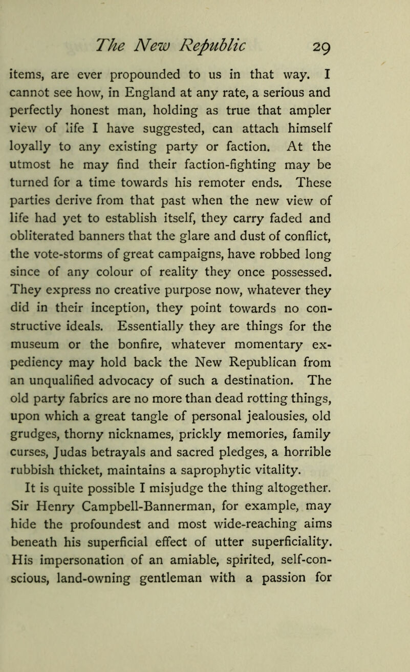 items, are ever propounded to us in that way. I cannot see how, in England at any rate, a serious and perfectly honest man, holding as true that ampler view of life I have suggested, can attach himself loyally to any existing party or faction. At the utmost he may find their faction-fighting may be turned for a time towards his remoter ends. These parties derive from that past when the new view of life had yet to establish itself, they carry faded and obliterated banners that the glare and dust of conflict, the vote-storms of great campaigns, have robbed long since of any colour of reality they once possessed. They express no creative purpose now, whatever they did in their inception, they point towards no con- structive ideals. Essentially they are things for the museum or the bonfire, whatever momentary ex- pediency may hold back the New Republican from an unqualified advocacy of such a destination. The old party fabrics are no more than dead rotting things, upon which a great tangle of personal jealousies, old grudges, thorny nicknames, prickly memories, family curses, Judas betrayals and sacred pledges, a horrible rubbish thicket, maintains a saprophytic vitality. It is quite possible I misjudge the thing altogether. Sir Henry Campbell-Bannerman, for example, may hide the profoundest and most wide-reaching aims beneath his superficial effect of utter superficiality. His impersonation of an amiable, spirited, self-con- scious, land-owning gentleman with a passion for