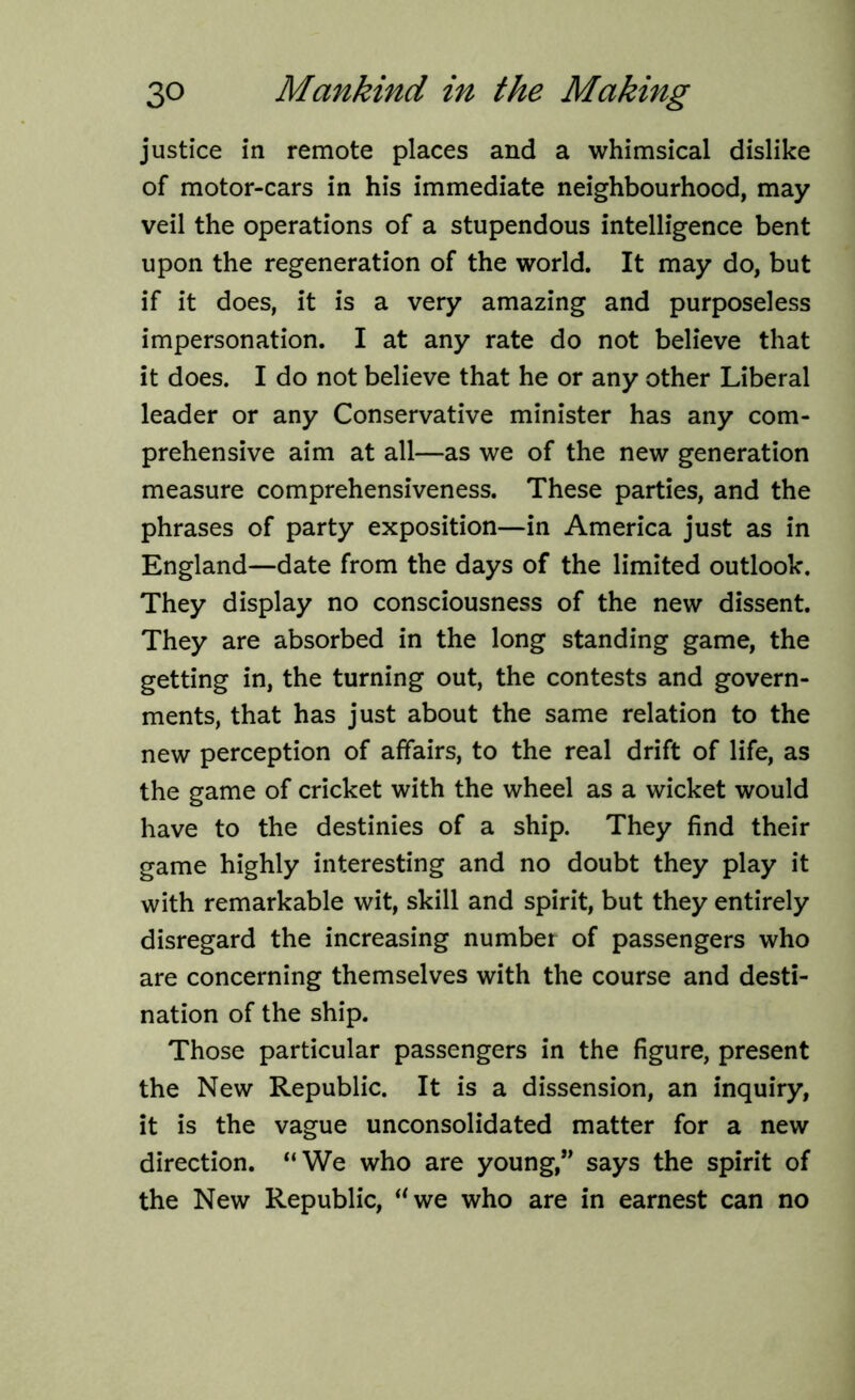 justice in remote places and a whimsical dislike of motor-cars in his immediate neighbourhood, may veil the operations of a stupendous intelligence bent upon the regeneration of the world. It may do, but if it does, it is a very amazing and purposeless impersonation. I at any rate do not believe that it does. I do not believe that he or any other Liberal leader or any Conservative minister has any com- prehensive aim at all—as we of the new generation measure comprehensiveness. These parties, and the phrases of party exposition—in America just as in England—date from the days of the limited outlook. They display no consciousness of the new dissent. They are absorbed in the long standing game, the getting in, the turning out, the contests and govern- ments, that has just about the same relation to the new perception of affairs, to the real drift of life, as the game of cricket with the wheel as a wicket would have to the destinies of a ship. They find their game highly interesting and no doubt they play it with remarkable wit, skill and spirit, but they entirely disregard the increasing number of passengers who are concerning themselves with the course and desti- nation of the ship. Those particular passengers in the figure, present the New Republic. It is a dissension, an inquiry, it is the vague unconsolidated matter for a new direction. “We who are young,” says the spirit of the New Republic, uwe who are in earnest can no