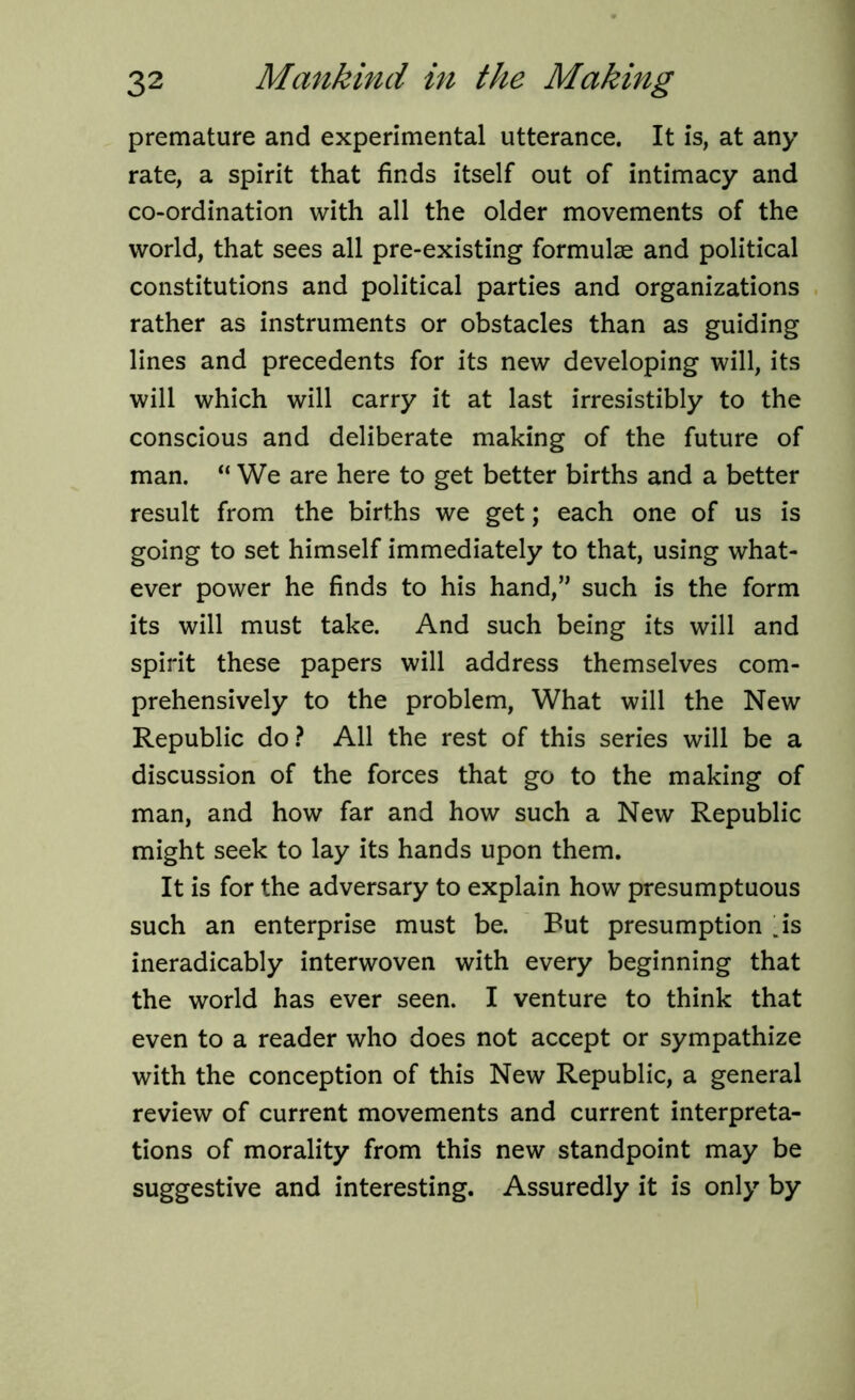 premature and experimental utterance. It is, at any rate, a spirit that finds itself out of intimacy and co-ordination with all the older movements of the world, that sees all pre-existing formulae and political constitutions and political parties and organizations rather as instruments or obstacles than as guiding lines and precedents for its new developing will, its will which will carry it at last irresistibly to the conscious and deliberate making of the future of man. “ We are here to get better births and a better result from the births we get; each one of us is going to set himself immediately to that, using what- ever power he finds to his hand,” such is the form its will must take. And such being its will and spirit these papers will address themselves com- prehensively to the problem, What will the New Republic do? All the rest of this series will be a discussion of the forces that go to the making of man, and how far and how such a New Republic might seek to lay its hands upon them. It is for the adversary to explain how presumptuous such an enterprise must be. Put presumption .is ineradicably interwoven with every beginning that the world has ever seen. I venture to think that even to a reader who does not accept or sympathize with the conception of this New Republic, a general review of current movements and current interpreta- tions of morality from this new standpoint may be suggestive and interesting. Assuredly it is only by