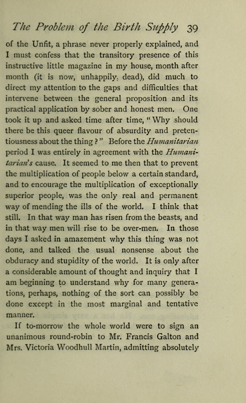 of the Unfit, a phrase never properly explained, and I must confess that the transitory presence of this instructive little magazine in my house, month after month (it is now, unhappily. dead), did much to direct my attention to the gaps and difficulties that intervene between the general proposition and its practical application by sober and honest men. One took it up and asked time after time, “ Why should there be this queer flavour of absurdity and preten- tiousness about the thing ? ” Before the Humanitarian period I was entirely in agreement with the Humani- tarian's cause. It seemed to me then that to prevent the multiplication of people below a certain standard, and to encourage the multiplication of exceptionally superior people, was the only real and permanent way of mending the ills of the world. I think that still. In that way man has risen from the beasts, and in that way men will rise to be over-men. In those days I asked in amazement why this thing was not done, and talked the usual nonsense about the obduracy and stupidity of the world. It is only after a considerable amount of thought and inquiry that I am beginning to understand why for many genera- tions, perhaps, nothing of the sort can possibly be done except in the most marginal and tentative manner. If to-morrow the whole world were to sign an unanimous round-robin to Mr. Francis Galton and Mrs. Victoria Woodhull Martin, admitting absolutely