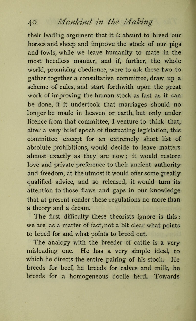 their leading argument that it is absurd to breed our horses and sheep and improve the stock of our pigs and fowls, while we leave humanity to mate in the most heedless manner, and if, further, the whole world, promising obedience, were to ask these two to gather together a consultative committee, draw up a scheme of rules, and start forthwith upon the great work of improving the human stock as fast as it can be done, if it undertook that marriages should no longer be made in heaven or earth, but only under licence from that committee, I venture to think that, after a very brief epoch of fluctuating legislation, this committee, except for an extremely short list of absolute prohibitions, would decide to leave matters almost exactly as they are now; it would restore love and private preference to their ancient authority and freedom, at the utmost it would offer some greatly qualified advice, and so released, it would turn its attention to those flaws and gaps in our knowledge that at present render these regulations no more than a theory and a dream. The first difficulty these theorists ignore is this: we are, as a matter of fact, not a bit clear what points to breed for and what points to breed out. The analogy with the breeder of cattle is a very misleading one. He has a very simple ideal, to which he directs the entire pairing of his stock. He breeds for beef, he breeds for calves and milk, he breeds for a homogeneous docile herd. Towards