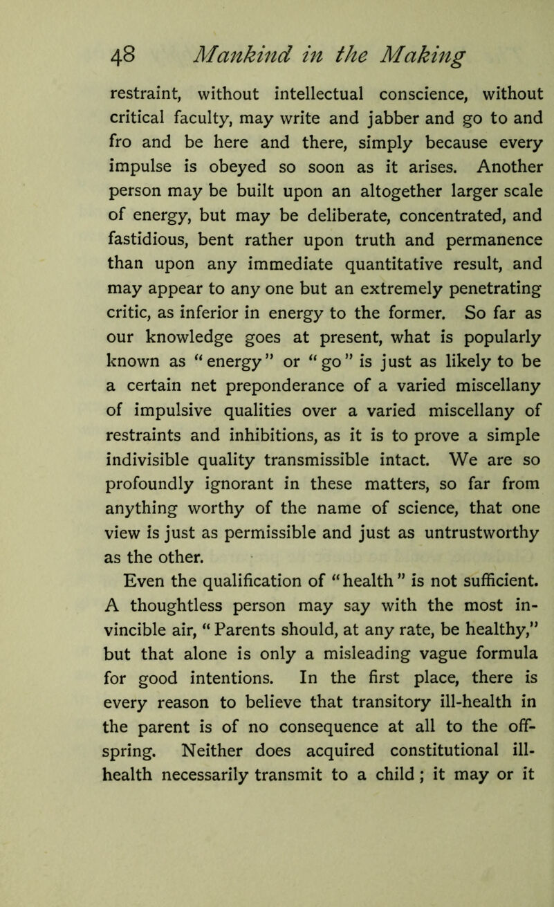 restraint, without intellectual conscience, without critical faculty, may write and jabber and go to and fro and be here and there, simply because every impulse is obeyed so soon as it arises. Another person may be built upon an altogether larger scale of energy, but may be deliberate, concentrated, and fastidious, bent rather upon truth and permanence than upon any immediate quantitative result, and may appear to any one but an extremely penetrating critic, as inferior in energy to the former. So far as our knowledge goes at present, what is popularly known as “ energy” or “ go” is just as likely to be a certain net preponderance of a varied miscellany of impulsive qualities over a varied miscellany of restraints and inhibitions, as it is to prove a simple indivisible quality transmissible intact. We are so profoundly ignorant in these matters, so far from anything worthy of the name of science, that one view is just as permissible and just as untrustworthy as the other. Even the qualification of “health” is not sufficient. A thoughtless person may say with the most in- vincible air, “ Parents should, at any rate, be healthy,” but that alone is only a misleading vague formula for good intentions. In the first place, there is every reason to believe that transitory ill-health in the parent is of no consequence at all to the off- spring. Neither does acquired constitutional ill- health necessarily transmit to a child; it may or it