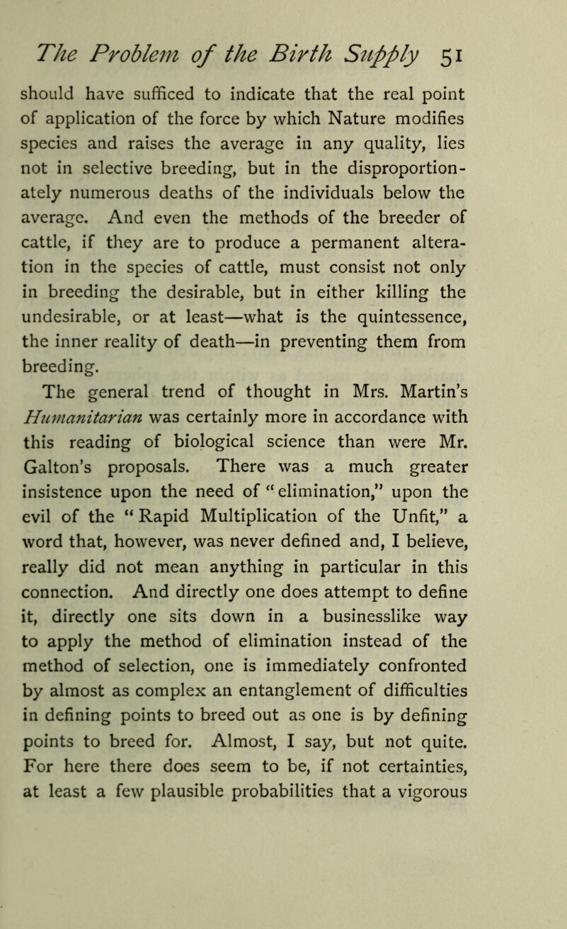 should have sufficed to indicate that the real point of application of the force by which Nature modifies species and raises the average in any quality, lies not in selective breeding, but in the disproportion- ately numerous deaths of the individuals below the average. And even the methods of the breeder of cattle, if they are to produce a permanent altera- tion in the species of cattle, must consist not only in breeding the desirable, but in either killing the undesirable, or at least—what is the quintessence, the inner reality of death—in preventing them from breeding. The general trend of thought in Mrs. Martin’s Humanitarian was certainly more in accordance with this reading of biological science than were Mr. Galton’s proposals. There was a much greater insistence upon the need of “ elimination,” upon the evil of the “Rapid Multiplication of the Unfit,” a word that, however, was never defined and, I believe, really did not mean anything in particular in this connection. And directly one does attempt to define it, directly one sits down in a businesslike way to apply the method of elimination instead of the method of selection, one is immediately confronted by almost as complex an entanglement of difficulties in defining points to breed out as one is by defining points to breed for. Almost, I say, but not quite. For here there does seem to be, if not certainties, at least a few plausible probabilities that a vigorous