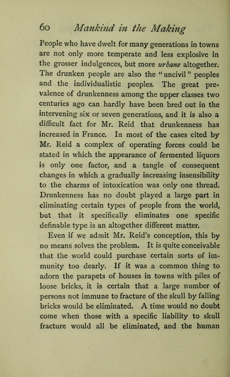 People who have dwelt for many generations in towns are not only more temperate and less explosive in the grosser indulgences, but more urbane altogether. The drunken people are also the “uncivil” peoples and the individualistic peoples. The great pre- valence of drunkenness among the upper classes two centuries ago can hardly have been bred out in the intervening six or seven generations, and it is also a difficult fact for Mr. Reid that drunkenness has increased in France. In most of the cases cited by Mr. Reid a complex of operating forces could be stated in which the appearance of fermented liquors is only one factor, and a tangle of consequent changes in which a gradually increasing insensibility to the charms of intoxication was only one thread. Drunkenness has no doubt played a large part in eliminating certain types of people from the world, but that it specifically eliminates one specific definable type is an altogether different matter. Even if we admit Mr. Reid’s conception, this by no means solves the problem. It is quite conceivable that the world could purchase certain sorts of im- munity too dearly. If it was a common thing to adorn the parapets of houses in towns with piles of loose bricks, it is certain that a large number of persons not immune to fracture of the skull by falling bricks would be eliminated. A time would no doubt come when those with a specific liability to skull fracture would all be eliminated, and the human