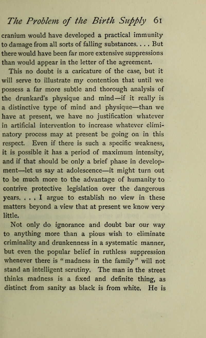 cranium would have developed a practical immunity to damage from all sorts of falling substances. . . . But there would have been far more extensive suppressions than would appear in the letter of the agreement. This no doubt is a caricature of the case, but it will serve to illustrate my contention that until we possess a far more subtle and thorough analysis of the drunkard’s physique and mind—if it really is a distinctive type of mind and physique—than we have at present, we have no justification whatever in artificial intervention to increase whatever elimi- natory process may at present be going on in this respect. Even if there is such a specific weakness, it is possible it has a period of maximum intensity, and if that should be only a brief phase in develop- ment—let us say at adolescence—it might turn out to be much more to the advantage of humanity to contrive protective legislation over the dangerous years. ... I argue to establish no view in these matters beyond a view that at present we know very little. Not only do ignorance and doubt bar our way to anything more than a pious wish to eliminate criminality and drunkenness in a systematic manner, but even the popular belief in ruthless suppression whenever there is “madness in the family” will not stand an intelligent scrutiny. The man in the street thinks madness is a fixed and definite thing, as distinct from sanity as black is from white. He is