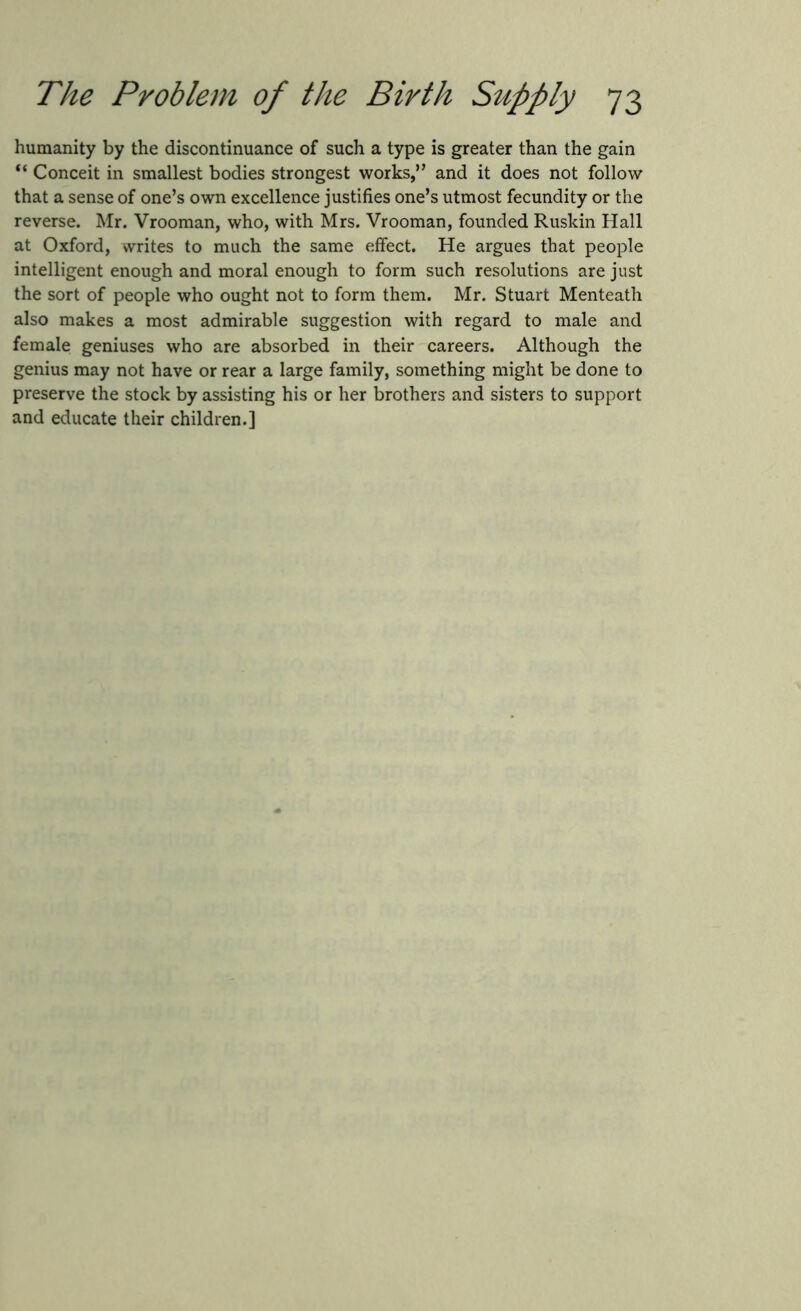 humanity by the discontinuance of such a type is greater than the gain “ Conceit in smallest bodies strongest works,” and it does not follow that a sense of one’s own excellence justifies one’s utmost fecundity or the reverse. Mr. Vrooman, who, with Mrs. Vrooman, founded Ruskin Hall at Oxford, writes to much the same effect. He argues that people intelligent enough and moral enough to form such resolutions are just the sort of people who ought not to form them. Mr. Stuart Menteath also makes a most admirable suggestion with regard to male and female geniuses who are absorbed in their careers. Although the genius may not have or rear a large family, something might be done to preserve the stock by assisting his or her brothers and sisters to support and educate their children.]