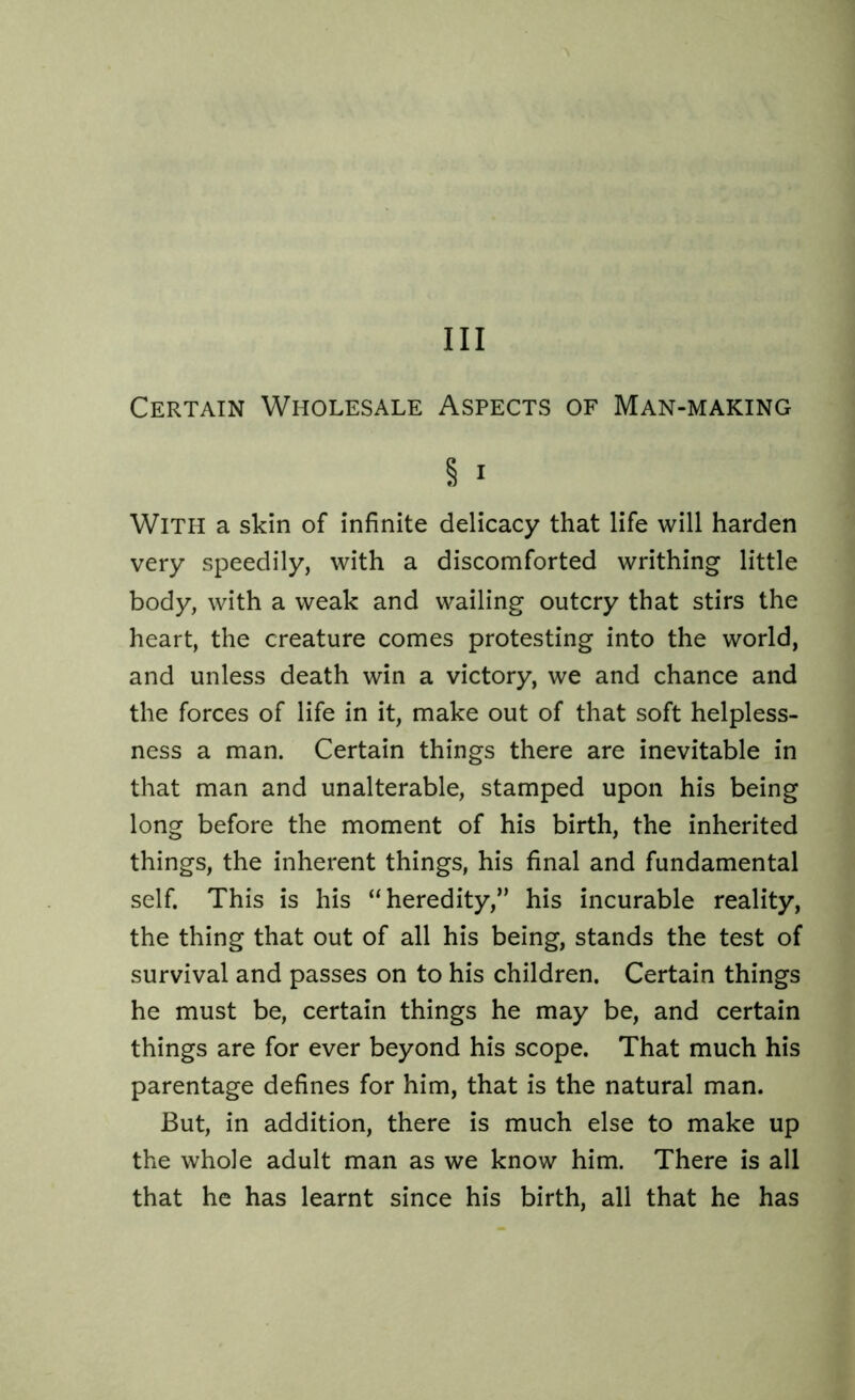 Ill Certain Wholesale Aspects of Man-making § i WITH a skin of infinite delicacy that life will harden very speedily, with a discomforted writhing little body, with a weak and wailing outcry that stirs the heart, the creature comes protesting into the world, and unless death win a victory, we and chance and the forces of life in it, make out of that soft helpless- ness a man. Certain things there are inevitable in that man and unalterable, stamped upon his being long before the moment of his birth, the inherited things, the inherent things, his final and fundamental self. This is his “heredity,” his incurable reality, the thing that out of all his being, stands the test of survival and passes on to his children. Certain things he must be, certain things he may be, and certain things are for ever beyond his scope. That much his parentage defines for him, that is the natural man. But, in addition, there is much else to make up the whole adult man as we know him. There is all that he has learnt since his birth, all that he has