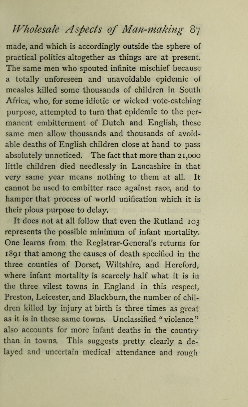 made, and which is accordingly outside the sphere of practical politics altogether as things are at present. The same men who spouted infinite mischief because a totally unforeseen and unavoidable epidemic of measles killed some thousands of children in South Africa, who, for some idiotic or wicked vote-catching purpose, attempted to turn that epidemic to the per- manent embitterment of Dutch and English, these same men allow thousands and thousands of avoid- able deaths of English children close at hand to pass absolutely unnoticed. The fact that more than 21,000 little children died needlessly in Lancashire in that very same year means nothing to them at all. It cannot be used to embitter race against race, and to hamper that process of world unification which it is their pious purpose to delay. It does not at all follow that even the Rutland 103 represents the possible minimum of infant mortality. One learns from the Registrar-General’s returns for 1891 that among the causes of death specified in the three counties of Dorset, Wiltshire, and Hereford, where infant mortality is scarcely half what it is in the three vilest towns in England in this respect, Preston, Leicester, and Blackburn, the number of chil- dren killed by injury at birth is three times as great as it is in these same towns. Unclassified “violence” also accounts for more infant deaths in the country than in towns. This suggests pretty clearly a de- layed and uncertain medical attendance and rough