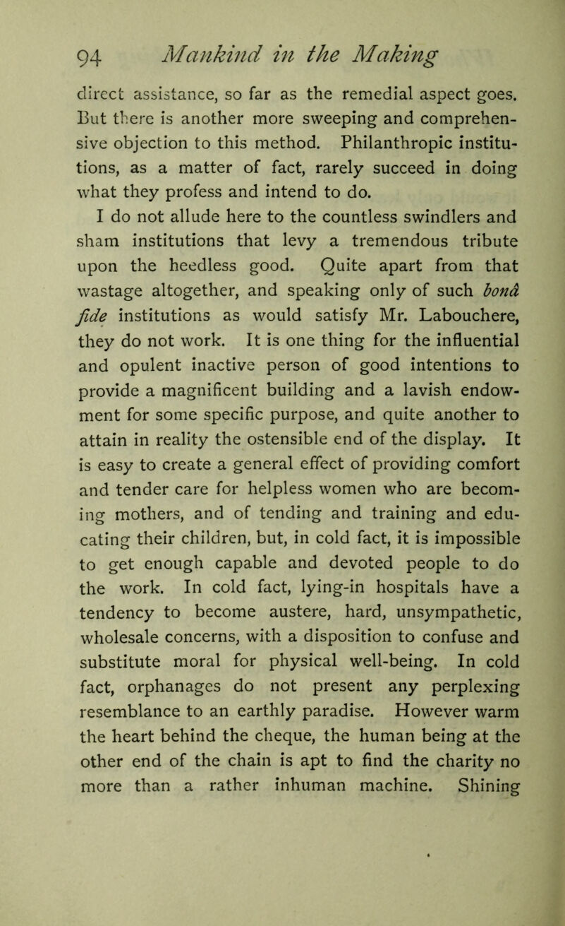 direct assistance, so far as the remedial aspect goes. But there is another more sweeping and comprehen- sive objection to this method. Philanthropic institu- tions, as a matter of fact, rarely succeed in doing what they profess and intend to do. I do not allude here to the countless swindlers and sham institutions that levy a tremendous tribute upon the heedless good. Quite apart from that wastage altogether, and speaking only of such bond fide institutions as would satisfy Mr. Labouchere, they do not work. It is one thing for the influential and opulent inactive person of good intentions to provide a magnificent building and a lavish endow- ment for some specific purpose, and quite another to attain in reality the ostensible end of the display. It is easy to create a general effect of providing comfort and tender care for helpless women who are becom- ing mothers, and of tending and training and edu- cating their children, but, in cold fact, it is impossible to get enough capable and devoted people to do the work. In cold fact, lying-in hospitals have a tendency to become austere, hard, unsympathetic, wholesale concerns, with a disposition to confuse and substitute moral for physical well-being. In cold fact, orphanages do not present any perplexing resemblance to an earthly paradise. However warm the heart behind the cheque, the human being at the other end of the chain is apt to find the charity no more than a rather inhuman machine. Shining