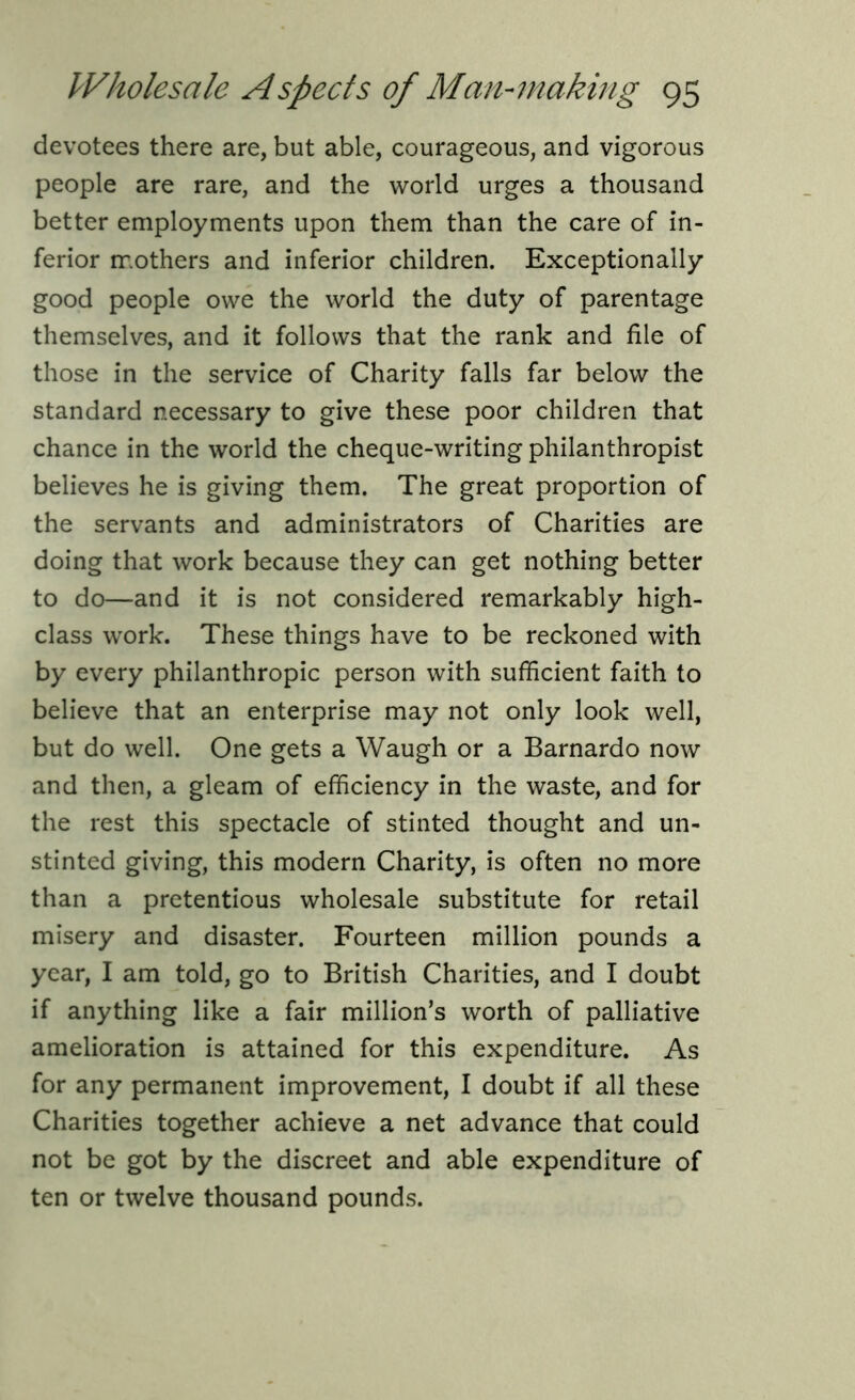 devotees there are, but able, courageous, and vigorous people are rare, and the world urges a thousand better employments upon them than the care of in- ferior mothers and inferior children. Exceptionally good people owe the world the duty of parentage themselves, and it follows that the rank and file of those in the service of Charity falls far below the standard necessary to give these poor children that chance in the world the cheque-writing philanthropist believes he is giving them. The great proportion of the servants and administrators of Charities are doing that work because they can get nothing better to do—and it is not considered remarkably high- class work. These things have to be reckoned with by every philanthropic person with sufficient faith to believe that an enterprise may not only look well, but do well. One gets a Waugh or a Barnardo now and then, a gleam of efficiency in the waste, and for the rest this spectacle of stinted thought and un- stinted giving, this modern Charity, is often no more than a pretentious wholesale substitute for retail misery and disaster. Fourteen million pounds a year, I am told, go to British Charities, and I doubt if anything like a fair million’s worth of palliative amelioration is attained for this expenditure. As for any permanent improvement, I doubt if all these Charities together achieve a net advance that could not be got by the discreet and able expenditure of ten or twelve thousand pounds.