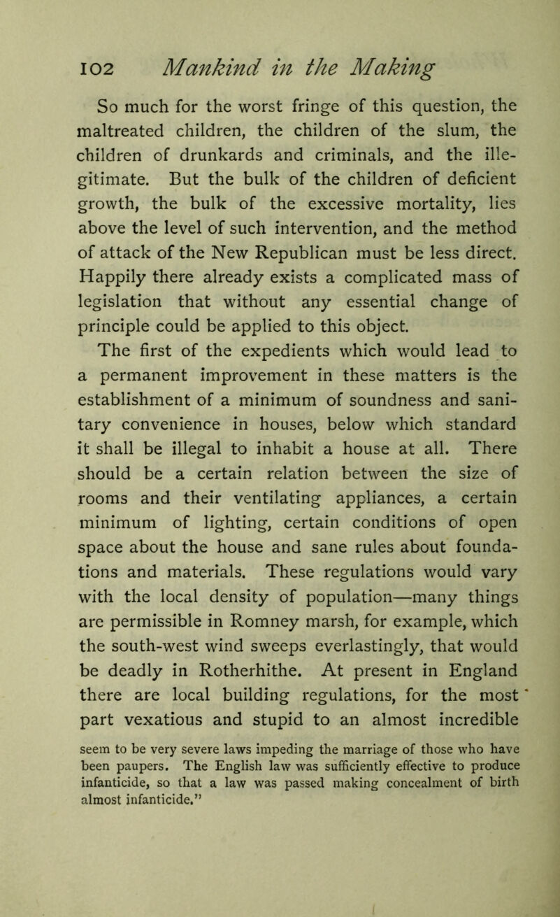 So much for the worst fringe of this question, the maltreated children, the children of the slum, the children of drunkards and criminals, and the ille- gitimate. But the bulk of the children of deficient growth, the bulk of the excessive mortality, lies above the level of such intervention, and the method of attack of the New Republican must be less direct. Happily there already exists a complicated mass of legislation that without any essential change of principle could be applied to this object. The first of the expedients which would lead to a permanent improvement in these matters is the establishment of a minimum of soundness and sani- tary convenience in houses, below which standard it shall be illegal to inhabit a house at all. There should be a certain relation between the size of rooms and their ventilating appliances, a certain minimum of lighting, certain conditions of open space about the house and sane rules about founda- tions and materials. These regulations would vary with the local density of population—many things are permissible in Romney marsh, for example, which the south-west wind sweeps everlastingly, that would be deadly in Rotherhithe. At present in England there are local building regulations, for the most * part vexatious and stupid to an almost incredible seem to be very severe laws impeding the marriage of those who have been paupers. The English law was sufficiently effective to produce infanticide, so that a law was passed making concealment of birth almost infanticide.”