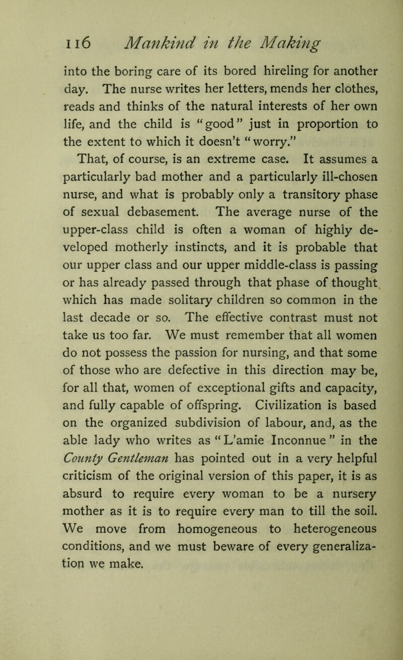 into the boring care of its bored hireling for another day. The nurse writes her letters, mends her clothes, reads and thinks of the natural interests of her own life, and the child is “good” just in proportion to the extent to which it doesn’t “ worry.” That, of course, is an extreme case. It assumes a particularly bad mother and a particularly ill-chosen nurse, and what is probably only a transitory phase of sexual debasement. The average nurse of the upper-class child is often a woman of highly de- veloped motherly instincts, and it is probable that our upper class and our upper middle-class is passing or has already passed through that phase of thought which has made solitary children so common in the last decade or so. The effective contrast must not take us too far. We must remember that all women do not possess the passion for nursing, and that some of those who are defective in this direction may be, for all that, women of exceptional gifts and capacity, and fully capable of offspring. Civilization is based on the organized subdivision of labour, and, as the able lady who writes as “ L’amie Inconnue ” in the County Gentleman has pointed out in a very helpful criticism of the original version of this paper, it is as absurd to require every woman to be a nursery mother as it is to require every man to till the soil. We move from homogeneous to heterogeneous conditions, and we must beware of every generaliza- tion we make.