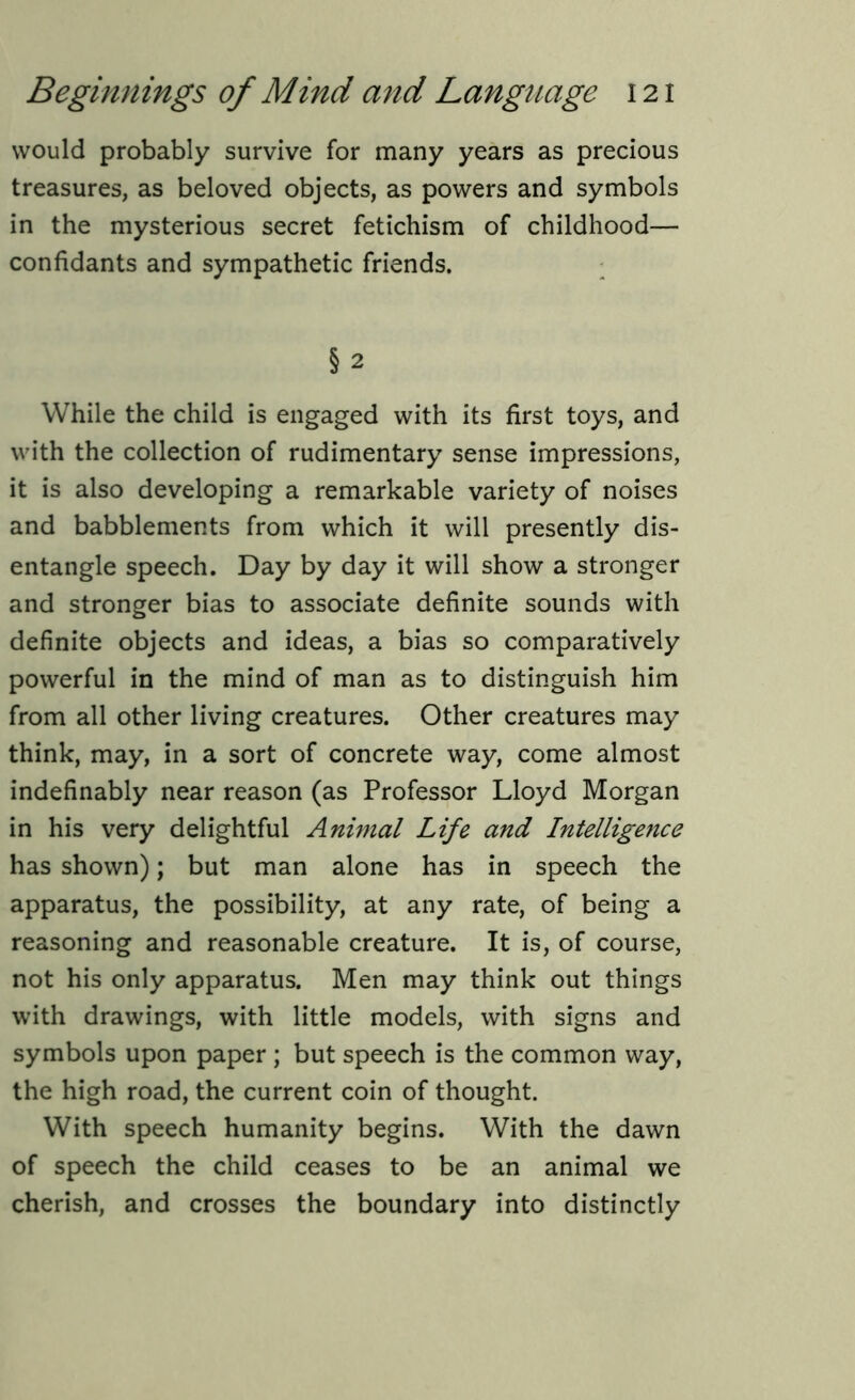 would probably survive for many years as precious treasures, as beloved objects, as powers and symbols in the mysterious secret fetichism of childhood— confidants and sympathetic friends. §2 While the child is engaged with its first toys, and with the collection of rudimentary sense impressions, it is also developing a remarkable variety of noises and babblements from which it will presently dis- entangle speech. Day by day it will show a stronger and stronger bias to associate definite sounds with definite objects and ideas, a bias so comparatively powerful in the mind of man as to distinguish him from all other living creatures. Other creatures may think, may, in a sort of concrete way, come almost indefinably near reason (as Professor Lloyd Morgan in his very delightful Animal Life and Intelligence has shown); but man alone has in speech the apparatus, the possibility, at any rate, of being a reasoning and reasonable creature. It is, of course, not his only apparatus. Men may think out things with drawings, with little models, with signs and symbols upon paper ; but speech is the common way, the high road, the current coin of thought. With speech humanity begins. With the dawn of speech the child ceases to be an animal we cherish, and crosses the boundary into distinctly