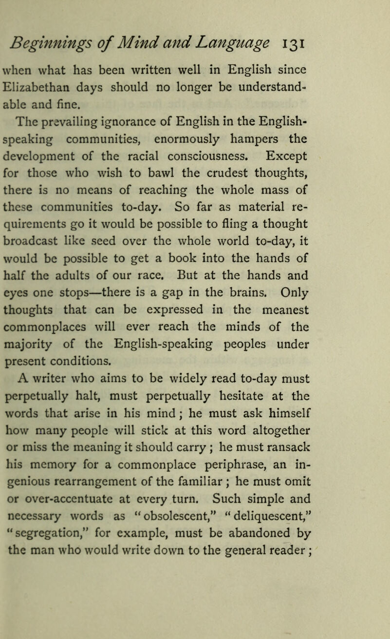 when what has been written well in English since Elizabethan days should no longer be understand- able and fine. The prevailing ignorance of English in the English- speaking communities, enormously hampers the development of the racial consciousness. Except for those who wish to bawl the crudest thoughts, there is no means of reaching the whole mass of these communities to-day. So far as material re- quirements go it would be possible to fling a thought broadcast like seed over the whole world to-day, it would be possible to get a book into the hands of half the adults of our race. But at the hands and eyes one stops—there is a gap in the brains. Only thoughts that can be expressed in the meanest commonplaces will ever reach the minds of the majority of the English-speaking peoples under present conditions. A writer who aims to be widely read to-day must perpetually halt, must perpetually hesitate at the words that arise in his mind ; he must ask himself how many people will stick at this word altogether or miss the meaning it should carry ; he must ransack his memory for a commonplace periphrase, an in- genious rearrangement of the familiar ; he must omit or over-accentuate at every turn. Such simple and necessary words as “ obsolescent,” “ deliquescent,” “ segregation,” for example, must be abandoned by the man who would write down to the general reader ;