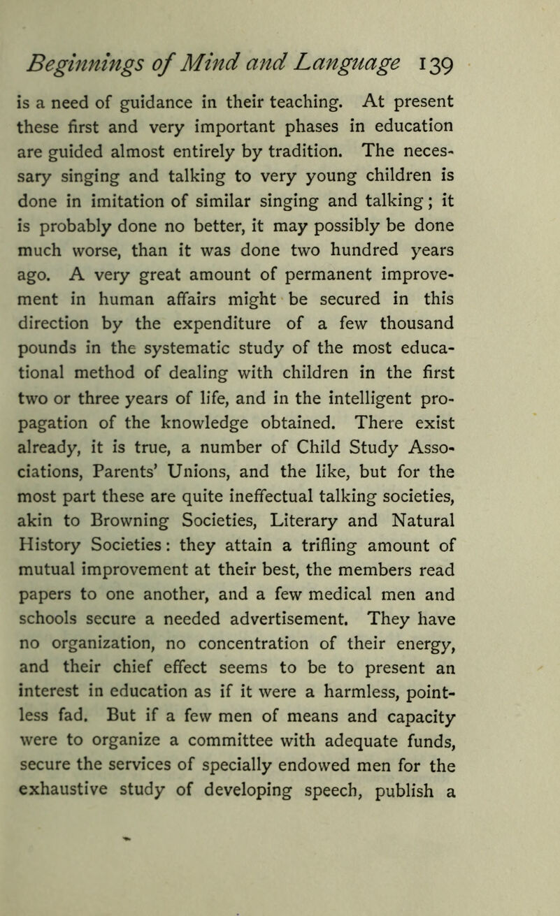 is a need of guidance in their teaching. At present these first and very important phases in education are guided almost entirely by tradition. The neces- sary singing and talking to very young children is done in imitation of similar singing and talking; it is probably done no better, it may possibly be done much worse, than it was done two hundred years ago. A very great amount of permanent improve- ment in human affairs might be secured in this direction by the expenditure of a few thousand pounds in the systematic study of the most educa- tional method of dealing with children in the first two or three years of life, and in the intelligent pro- pagation of the knowledge obtained. There exist already, it is true, a number of Child Study Asso- ciations, Parents’ Unions, and the like, but for the most part these are quite ineffectual talking societies, akin to Browning Societies, Literary and Natural History Societies: they attain a trifling amount of mutual improvement at their best, the members read papers to one another, and a few medical men and schools secure a needed advertisement. They have no organization, no concentration of their energy, and their chief effect seems to be to present an interest in education as if it were a harmless, point- less fad. But if a few men of means and capacity were to organize a committee with adequate funds, secure the services of specially endowed men for the exhaustive study of developing speech, publish a
