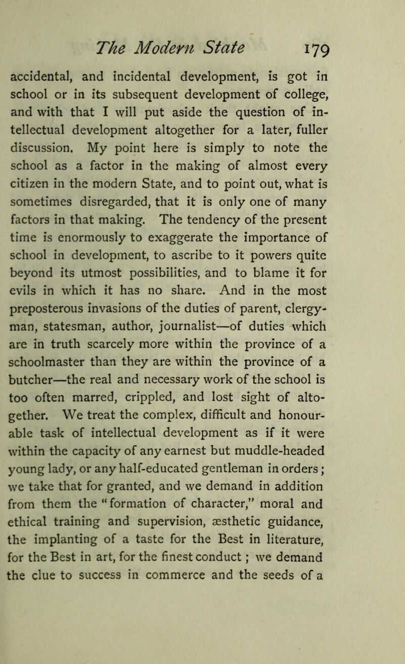 accidental, and incidental development, is got in school or in its subsequent development of college, and with that I will put aside the question of in- tellectual development altogether for a later, fuller discussion. My point here is simply to note the school as a factor in the making of almost every citizen in the modern State, and to point out, what is sometimes disregarded, that it is only one of many factors in that making. The tendency of the present time is enormously to exaggerate the importance of school in development, to ascribe to it powers quite beyond its utmost possibilities, and to blame it for evils in which it has no share. And in the most preposterous invasions of the duties of parent, clergy- man, statesman, author, journalist—of duties which are in truth scarcely more within the province of a schoolmaster than they are within the province of a butcher—the real and necessary work of the school is too often marred, crippled, and lost sight of alto- gether. We treat the complex, difficult and honour- able task of intellectual development as if it were within the capacity of any earnest but muddle-headed young lady, or any half-educated gentleman in orders; we take that for granted, and we demand in addition from them the “ formation of character,” moral and ethical training and supervision, aesthetic guidance, the implanting of a taste for the Best in literature, for the Best in art, for the finest conduct; we demand the clue to success in commerce and the seeds of a