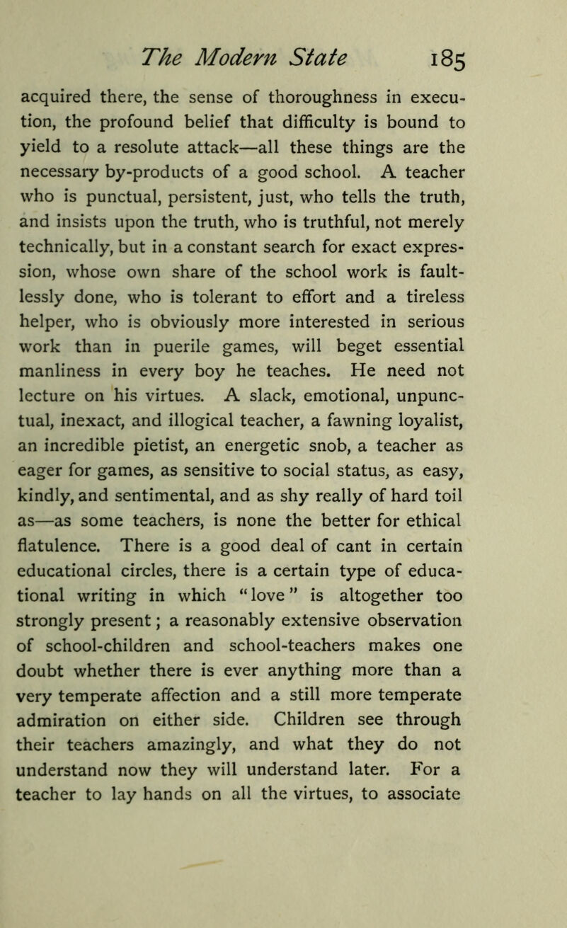 acquired there, the sense of thoroughness in execu- tion, the profound belief that difficulty is bound to yield to a resolute attack—all these things are the necessary by-products of a good school. A teacher who is punctual, persistent, just, who tells the truth, and insists upon the truth, who is truthful, not merely technically, but in a constant search for exact expres- sion, whose own share of the school work is fault- lessly done, who is tolerant to effort and a tireless helper, who is obviously more interested in serious work than in puerile games, will beget essential manliness in every boy he teaches. He need not lecture on his virtues. A slack, emotional, unpunc- tual, inexact, and illogical teacher, a fawning loyalist, an incredible pietist, an energetic snob, a teacher as eager for games, as sensitive to social status, as easy, kindly, and sentimental, and as shy really of hard toil as—as some teachers, is none the better for ethical flatulence. There is a good deal of cant in certain educational circles, there is a certain type of educa- tional writing in which “ love ” is altogether too strongly present; a reasonably extensive observation of school-children and school-teachers makes one doubt whether there is ever anything more than a very temperate affection and a still more temperate admiration on either side. Children see through their teachers amazingly, and what they do not understand now they will understand later. For a teacher to lay hands on all the virtues, to associate