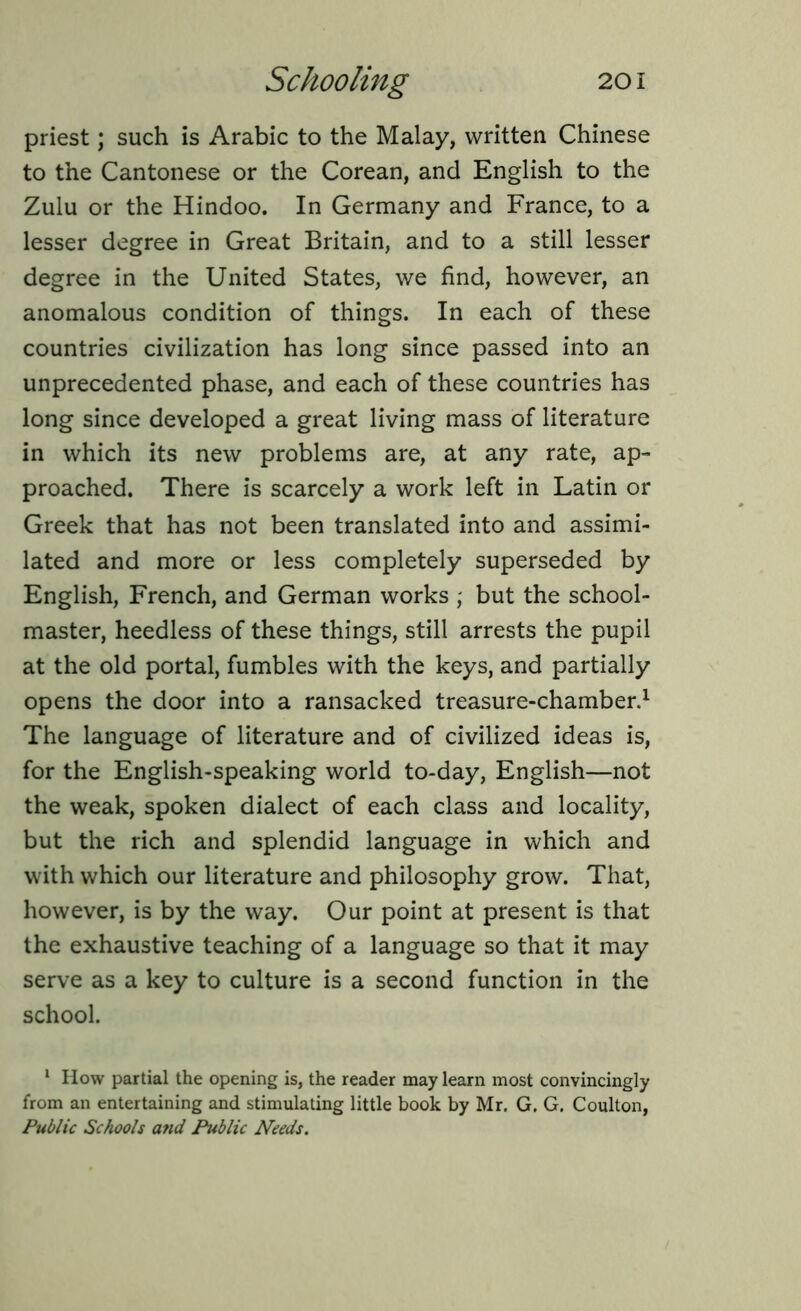 priest; such is Arabic to the Malay, written Chinese to the Cantonese or the Corean, and English to the Zulu or the Hindoo. In Germany and France, to a lesser degree in Great Britain, and to a still lesser degree in the United States, we find, however, an anomalous condition of things. In each of these countries civilization has long since passed into an unprecedented phase, and each of these countries has long since developed a great living mass of literature in which its new problems are, at any rate, ap- proached. There is scarcely a work left in Latin or Greek that has not been translated into and assimi- lated and more or less completely superseded by English, French, and German works ; but the school- master, heedless of these things, still arrests the pupil at the old portal, fumbles with the keys, and partially opens the door into a ransacked treasure-chamber.1 The language of literature and of civilized ideas is, for the English-speaking world to-day, English—not the weak, spoken dialect of each class and locality, but the rich and splendid language in which and with which our literature and philosophy grow. That, however, is by the way. Our point at present is that the exhaustive teaching of a language so that it may serve as a key to culture is a second function in the school. 1 How partial the opening is, the reader may learn most convincingly from an entertaining and stimulating little book by Mr. G. G. Coulton, Public Schools and Public Needs.