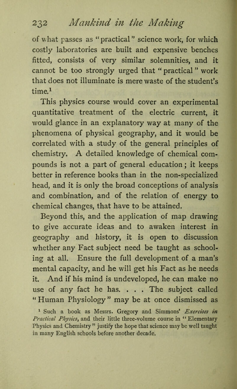 of what passes as “practical” science work, for which costly laboratories are built and expensive benches fitted, consists of very similar solemnities, and it cannot be too strongly urged that “ practical ” work that does not illuminate is mere waste of the student’s time.1 This physics course would cover an experimental quantitative treatment of the electric current, it would glance in an explanatory way at many of the phenomena of physical geography, and it would be correlated with a study of the general principles of chemistry. A detailed knowledge of chemical com- pounds is not a part of general education; it keeps better in reference books than in the non-specialized head, and it is only the broad conceptions of analysis and combination, and of the relation of energy to chemical changes, that have to be attained. Beyond this, and the application of map drawing to give accurate ideas and to awaken interest in geography and history, it is open to discussion whether any Fact subject need be taught as school- ing at all. Ensure the full development of a man’s mental capacity, and he will get his Fact as he needs it. And if his mind is undeveloped, he can make no use of any fact he has. . . . The subject called “ Human Physiology ” may be at once dismissed as 1 Such a book as Messrs. Gregory and Simmons’ Exercises in Practical Physics, and their little three-volume course in “ Elementary Physics and Chemistry ” justify the hope that science maybe well taught in many English schools before another decade.