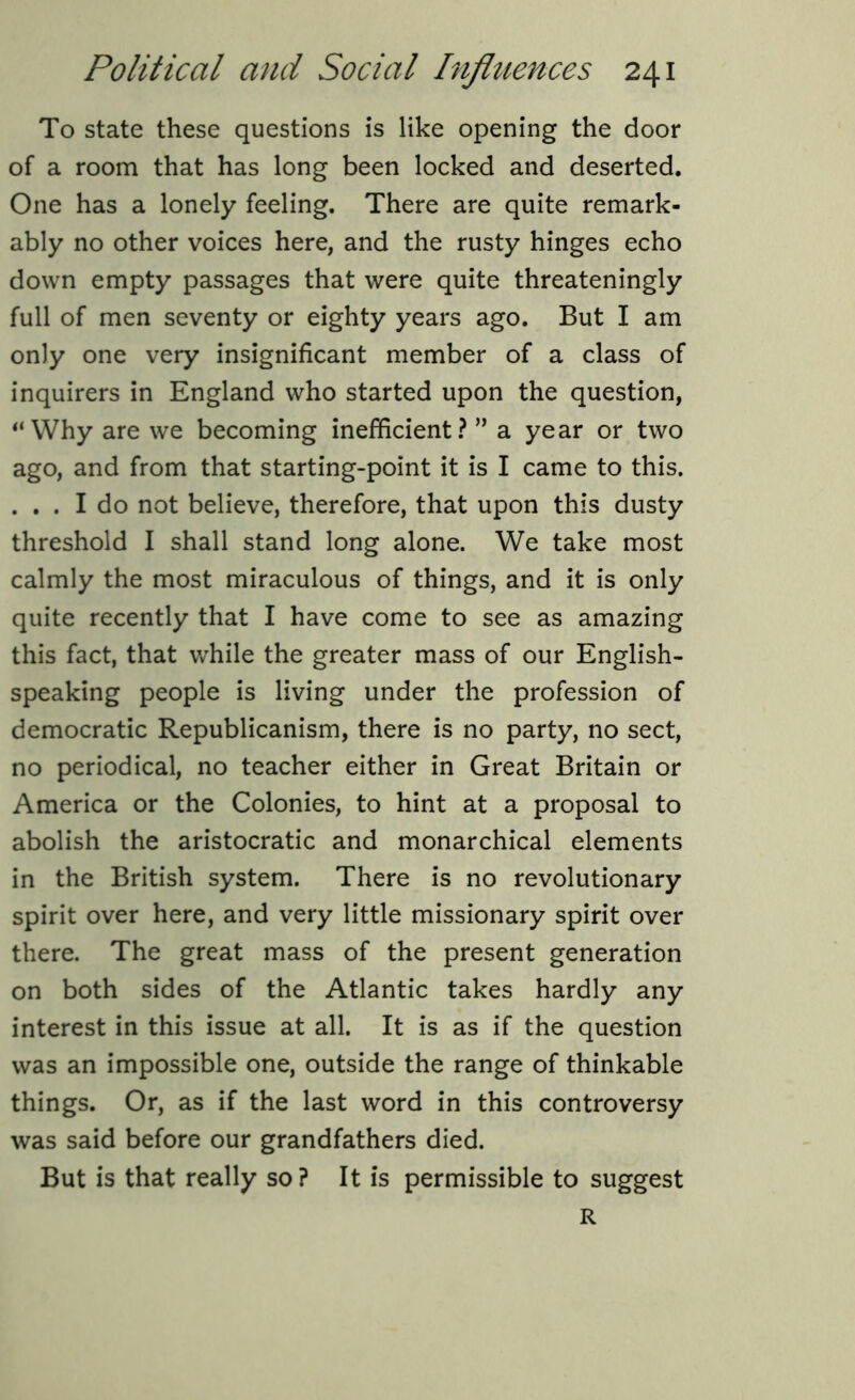 To state these questions is like opening the door of a room that has long been locked and deserted. One has a lonely feeling. There are quite remark- ably no other voices here, and the rusty hinges echo down empty passages that were quite threateningly full of men seventy or eighty years ago. But I am only one very insignificant member of a class of inquirers in England who started upon the question, “Why are we becoming inefficient? ” a year or two ago, and from that starting-point it is I came to this. ... I do not believe, therefore, that upon this dusty threshold I shall stand long alone. We take most calmly the most miraculous of things, and it is only quite recently that I have come to see as amazing this fact, that while the greater mass of our English- speaking people is living under the profession of democratic Republicanism, there is no party, no sect, no periodical, no teacher either in Great Britain or America or the Colonies, to hint at a proposal to abolish the aristocratic and monarchical elements in the British system. There is no revolutionary spirit over here, and very little missionary spirit over there. The great mass of the present generation on both sides of the Atlantic takes hardly any interest in this issue at all. It is as if the question was an impossible one, outside the range of thinkable things. Or, as if the last word in this controversy was said before our grandfathers died. But is that really so? It is permissible to suggest R