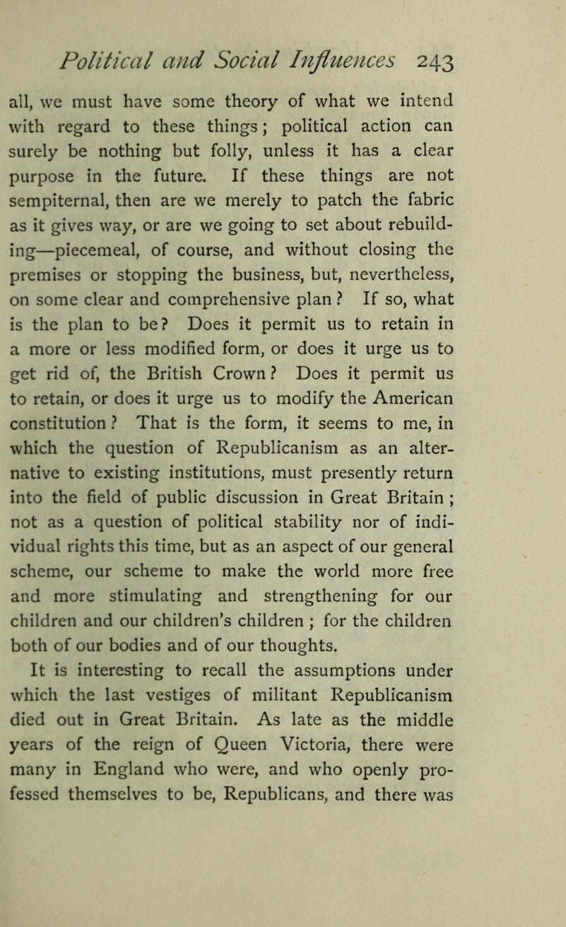 all, we must have some theory of what we intend with regard to these things; political action can surely be nothing but folly, unless it has a clear purpose in the future. If these things are not sempiternal, then are we merely to patch the fabric as it gives way, or are we going to set about rebuild- ing—piecemeal, of course, and without closing the premises or stopping the business, but, nevertheless, on some clear and comprehensive plan ? If so, what is the plan to be? Does it permit us to retain in a more or less modified form, or does it urge us to get rid of, the British Crown ? Does it permit us to retain, or does it urge us to modify the American constitution ? That is the form, it seems to me, in which the question of Republicanism as an alter- native to existing institutions, must presently return into the field of public discussion in Great Britain ; not as a question of political stability nor of indi- vidual rights this time, but as an aspect of our general scheme, our scheme to make the world more free and more stimulating and strengthening for our children and our children’s children ; for the children both of our bodies and of our thoughts. It is interesting to recall the assumptions under which the last vestiges of militant Republicanism died out in Great Britain. As late as the middle years of the reign of Queen Victoria, there were many in England who were, and who openly pro- fessed themselves to be, Republicans, and there was