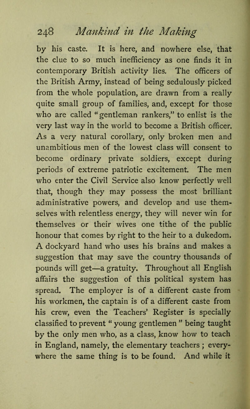 by his caste. It is here, and nowhere else, that the clue to so much inefficiency as one finds it in contemporary British activity lies. The officers of the British Army, instead of being sedulously picked from the whole population, are drawn from a really quite small group of families, and, except for those who are called “gentleman rankers,” to enlist is the very last way in the world to become a British officer. As a very natural corollary, only broken men and unambitious men of the lowest class will consent to become ordinary private soldiers, except during periods of extreme patriotic excitement. The men who enter the Civil Service also know perfectly well that, though they may possess the most brilliant administrative powers, and develop and use them- selves with relentless energy, they will never win for themselves or their wives one tithe of the public honour that comes by right to the heir to a dukedom. A dockyard hand who uses his brains and makes a suggestion that may save the country thousands of pounds will get—a gratuity. Throughout all English affairs the suggestion of this political system has spread. The employer is of a different caste from his workmen, the captain is of a different caste from his crew, even the Teachers’ Register is specially classified to prevent “ young gentlemen ” being taught by the only men who, as a class, know how to teach in England, namely, the elementary teachers ; every- where the same thing is to be found. And while it