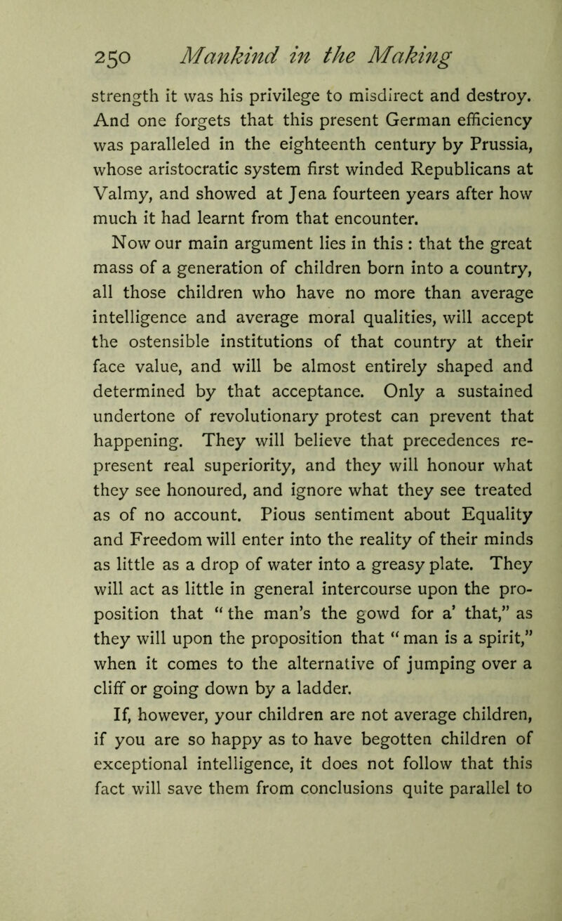 strength it was his privilege to misdirect and destroy. And one forgets that this present German efficiency was paralleled in the eighteenth century by Prussia, whose aristocratic system first winded Republicans at Valmy, and showed at Jena fourteen years after how much it had learnt from that encounter. Now our main argument lies in this : that the great mass of a generation of children born into a country, all those children who have no more than average intelligence and average moral qualities, will accept the ostensible institutions of that country at their face value, and will be almost entirely shaped and determined by that acceptance. Only a sustained undertone of revolutionary protest can prevent that happening. They will believe that precedences re- present real superiority, and they will honour what they see honoured, and ignore what they see treated as of no account. Pious sentiment about Equality and Freedom will enter into the reality of their minds as little as a drop of water into a greasy plate. They will act as little in general intercourse upon the pro- position that  the man’s the gowd for a’ that,” as they will upon the proposition that “ man is a spirit,” when it comes to the alternative of jumping over a cliff or going down by a ladder. If, however, your children are not average children, if you are so happy as to have begotten children of exceptional intelligence, it does not follow that this fact will save them from conclusions quite parallel to