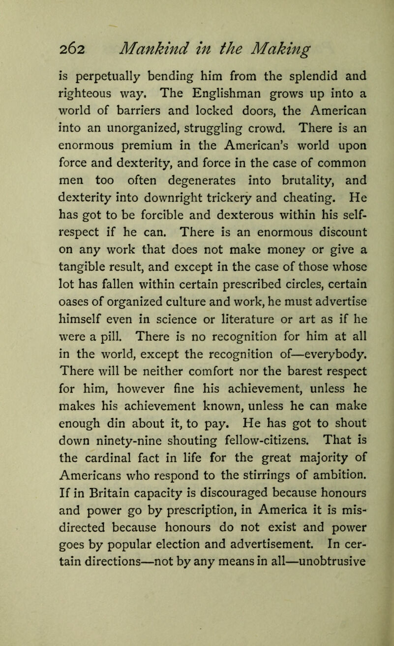 is perpetually bending him from the splendid and righteous way. The Englishman grows up into a world of barriers and locked doors, the American into an unorganized, struggling crowd. There is an enormous premium in the American’s world upon force and dexterity, and force in the case of common men too often degenerates into brutality, and dexterity into downright trickery and cheating. He has got to be forcible and dexterous within his self- respect if he can. There is an enormous discount on any work that does not make money or give a tangible result, and except in the case of those whose lot has fallen within certain prescribed circles, certain oases of organized culture and work, he must advertise himself even in science or literature or art as if he were a pill. There is no recognition for him at all in the world, except the recognition of—everybody. There will be neither comfort nor the barest respect for him, however fine his achievement, unless he makes his achievement known, unless he can make enough din about it, to pay. He has got to shout down ninety-nine shouting fellow-citizens. That is the cardinal fact in life for the great majority of Americans who respond to the stirrings of ambition. If in Britain capacity is discouraged because honours and power go by prescription, in America it is mis- directed because honours do not exist and power goes by popular election and advertisement. In cer- tain directions—not by any means in all—unobtrusive