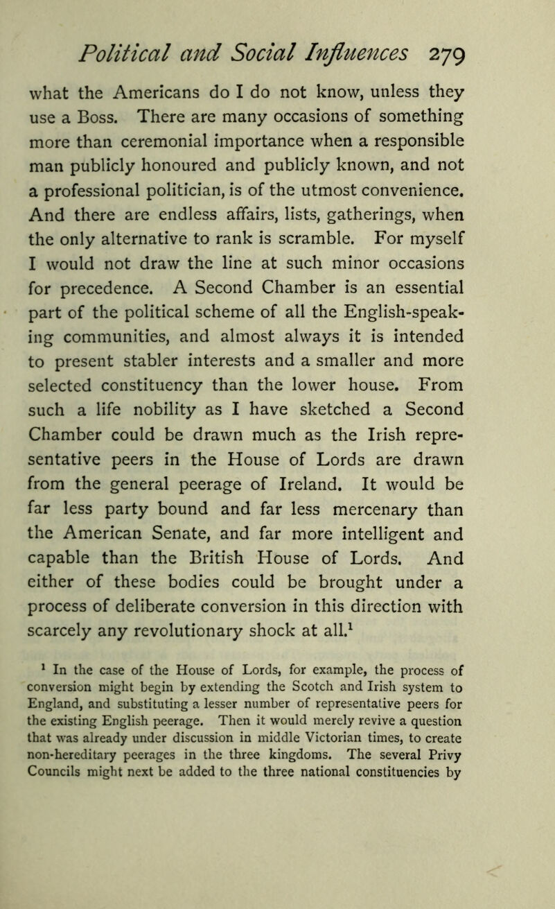 what the Americans do I do not know, unless they use a Boss. There are many occasions of something more than ceremonial importance when a responsible man publicly honoured and publicly known, and not a professional politician, is of the utmost convenience. And there are endless affairs, lists, gatherings, when the only alternative to rank is scramble. For myself I would not draw the line at such minor occasions for precedence. A Second Chamber is an essential part of the political scheme of all the English-speak- ing communities, and almost always it is intended to present stabler interests and a smaller and more selected constituency than the lower house. From such a life nobility as I have sketched a Second Chamber could be drawn much as the Irish repre- sentative peers in the House of Lords are drawn from the general peerage of Ireland. It would be far less party bound and far less mercenary than the American Senate, and far more intelligent and capable than the British House of Lords. And either of these bodies could be brought under a process of deliberate conversion in this direction with scarcely any revolutionary shock at all.1 1 In the case of the House of Lords, for example, the process of conversion might begin by extending the Scotch and Irish system to England, and substituting a lesser number of representative peers for the existing English peerage. Then it would merely revive a question that was already under discussion in middle Victorian times, to create non-hereditary peerages in the three kingdoms. The several Privy Councils might next be added to the three national constituencies by