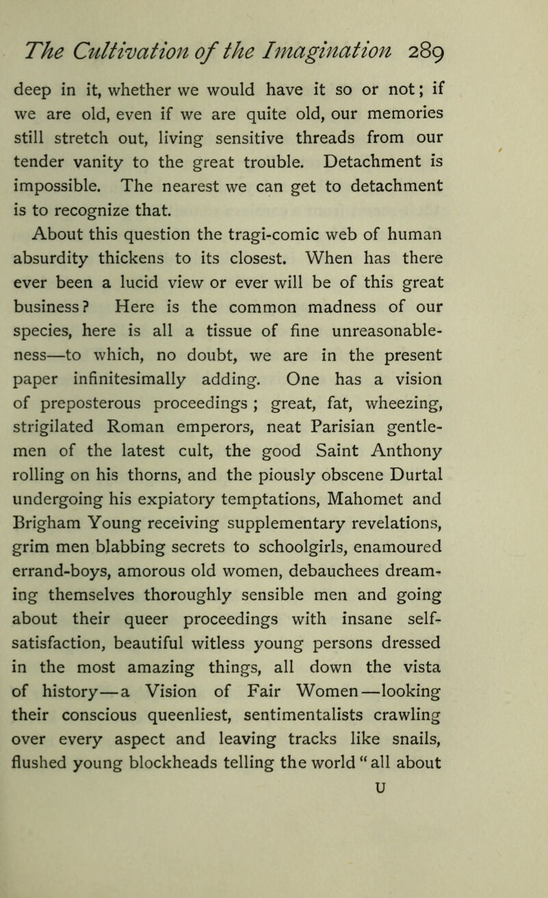 deep in it, whether we would have it so or not; if we are old, even if we are quite old, our memories still stretch out, living sensitive threads from our tender vanity to the great trouble. Detachment is impossible. The nearest we can get to detachment is to recognize that. About this question the tragi-comic web of human absurdity thickens to its closest. When has there ever been a lucid view or ever will be of this great business? Here is the common madness of our species, here is all a tissue of fine unreasonable- ness—to which, no doubt, we are in the present paper infinitesimally adding. One has a vision of preposterous proceedings ; great, fat, wheezing, strigilated Roman emperors, neat Parisian gentle- men of the latest cult, the good Saint Anthony rolling on his thorns, and the piously obscene Durtal undergoing his expiatory temptations, Mahomet and Brigham Young receiving supplementary revelations, grim men blabbing secrets to schoolgirls, enamoured errand-boys, amorous old women, debauchees dream- ing themselves thoroughly sensible men and going about their queer proceedings with insane self- satisfaction, beautiful witless young persons dressed in the most amazing things, all down the vista of history—a Vision of Fair Women—looking their conscious queenliest, sentimentalists crawling over every aspect and leaving tracks like snails, flushed young blockheads telling the world “all about U
