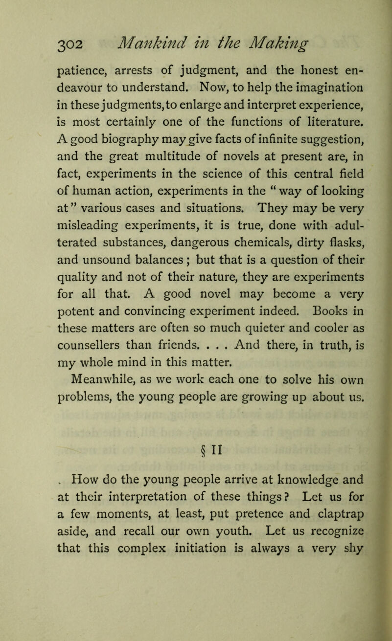 patience, arrests of judgment, and the honest en- deavour to understand. Now, to help the imagination in these judgments, to enlarge and interpret experience, is most certainly one of the functions of literature. A good biography may give facts of infinite suggestion, and the great multitude of novels at present are, in fact, experiments in the science of this central field of human action, experiments in the “ way of looking at ” various cases and situations. They may be very misleading experiments, it is true, done with adul- terated substances, dangerous chemicals, dirty flasks, and unsound balances ; but that is a question of their quality and not of their nature, they are experiments for all that. A good novel may become a very potent and convincing experiment indeed. Books in these matters are often so much quieter and cooler as counsellers than friends. . . . And there, in truth, is my whole mind in this matter. Meanwhile, as we work each one to solve his own problems, the young people are growing up about us. § n . How do the young people arrive at knowledge and at their interpretation of these things? Let us for a few moments, at least, put pretence and claptrap aside, and recall our own youth. Let us recognize that this complex initiation is always a very shy