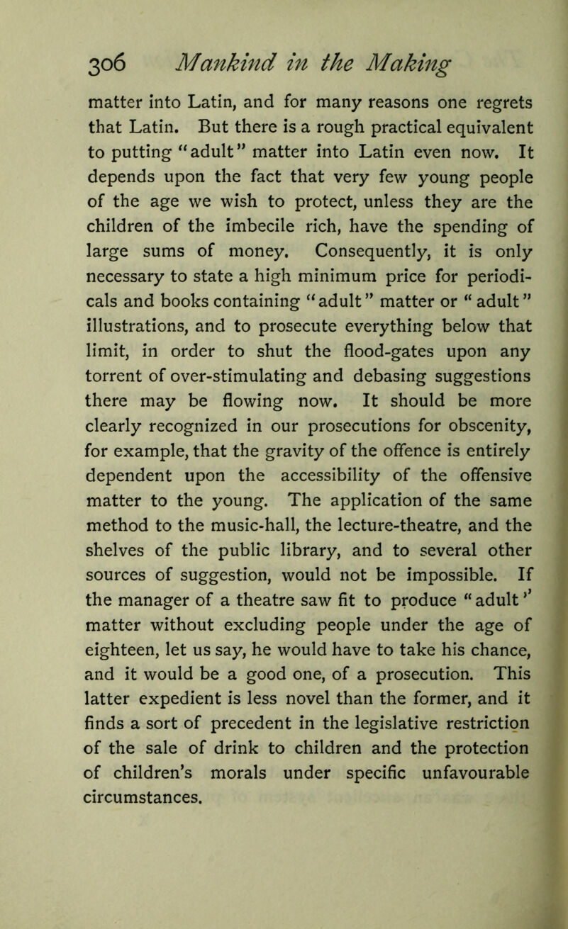 matter into Latin, and for many reasons one regrets that Latin. But there is a rough practical equivalent to putting “adult” matter into Latin even now. It depends upon the fact that very few young people of the age we wish to protect, unless they are the children of the imbecile rich, have the spending of large sums of money. Consequently, it is only necessary to state a high minimum price for periodi- cals and books containing “adult” matter or “ adult” illustrations, and to prosecute everything below that limit, in order to shut the flood-gates upon any torrent of over-stimulating and debasing suggestions there may be flowing now. It should be more clearly recognized in our prosecutions for obscenity, for example, that the gravity of the offence is entirely dependent upon the accessibility of the offensive matter to the young. The application of the same method to the music-hall, the lecture-theatre, and the shelves of the public library, and to several other sources of suggestion, would not be impossible. If the manager of a theatre saw fit to produce “ adult ’’ matter without excluding people under the age of eighteen, let us say, he would have to take his chance, and it would be a good one, of a prosecution. This latter expedient is less novel than the former, and it finds a sort of precedent in the legislative restriction of the sale of drink to children and the protection of children’s morals under specific unfavourable circumstances.