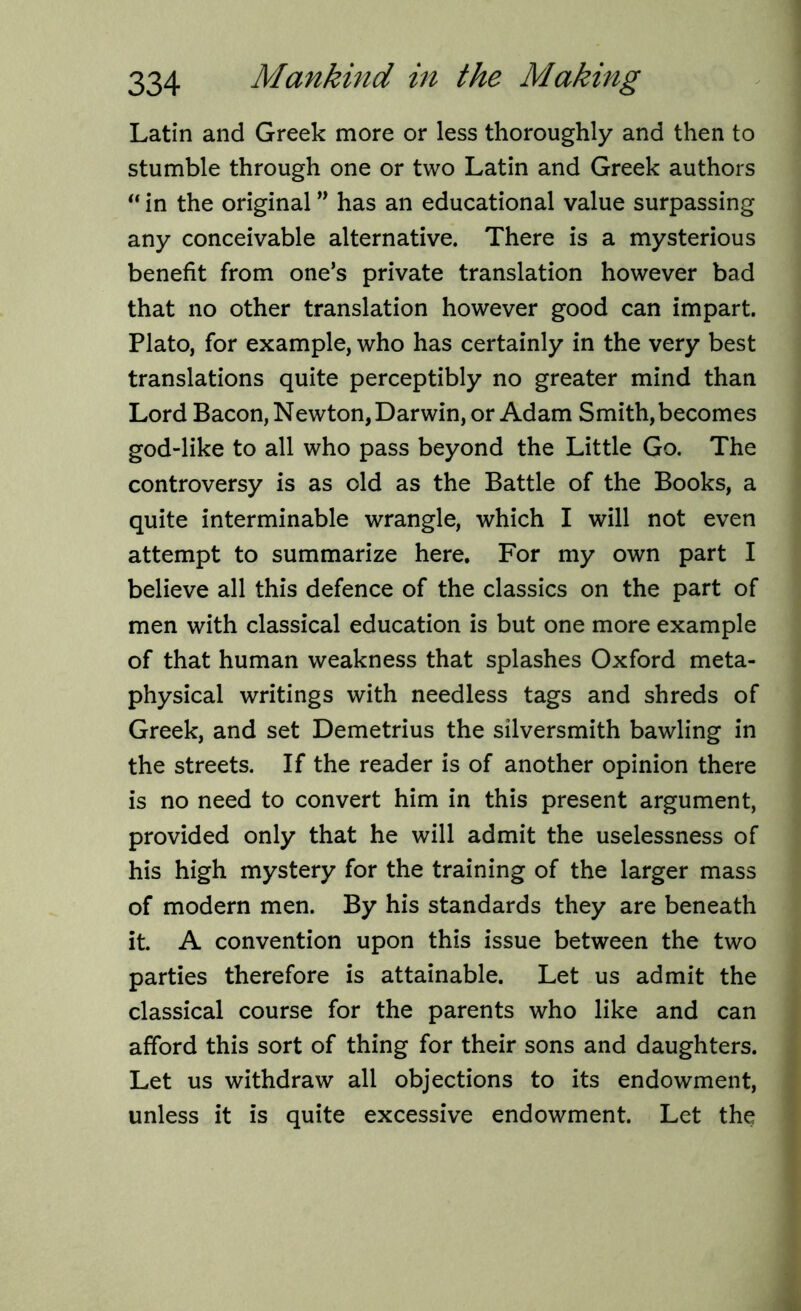 Latin and Greek more or less thoroughly and then to stumble through one or two Latin and Greek authors “ in the original ” has an educational value surpassing any conceivable alternative. There is a mysterious benefit from one’s private translation however bad that no other translation however good can impart. Plato, for example, who has certainly in the very best translations quite perceptibly no greater mind than Lord Bacon, Newton, Darwin, or Adam Smith, becomes god-like to all who pass beyond the Little Go. The controversy is as old as the Battle of the Books, a quite interminable wrangle, which I will not even attempt to summarize here. For my own part I believe all this defence of the classics on the part of men with classical education is but one more example of that human weakness that splashes Oxford meta- physical writings with needless tags and shreds of Greek, and set Demetrius the silversmith bawling in the streets. If the reader is of another opinion there is no need to convert him in this present argument, provided only that he will admit the uselessness of his high mystery for the training of the larger mass of modern men. By his standards they are beneath it. A convention upon this issue between the two parties therefore is attainable. Let us admit the classical course for the parents who like and can afford this sort of thing for their sons and daughters. Let us withdraw all objections to its endowment, unless it is quite excessive endowment. Let the