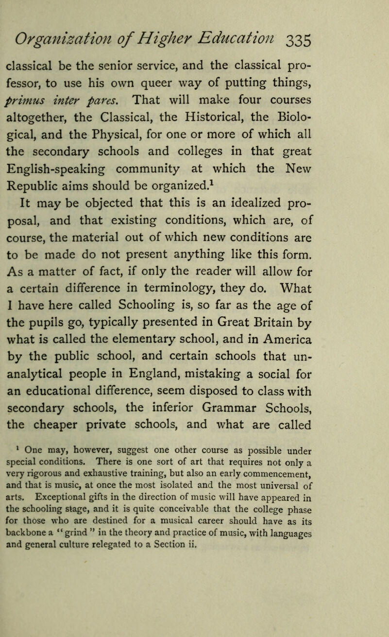 classical be the senior service, and the classical pro- fessor, to use his own queer way of putting things, primus inter pares. That will make four courses altogether, the Classical, the Historical, the Biolo- gical, and the Physical, for one or more of which all the secondary schools and colleges in that great English-speaking community at which the New Republic aims should be organized.1 It may be objected that this is an idealized pro- posal, and that existing conditions, which are, of course, the material out of which new conditions are to be made do not present anything like this form. As a matter of fact, if only the reader will allow for a certain difference in terminology, they do. What 1 have here called Schooling is, so far as the age of the pupils go, typically presented in Great Britain by what is called the elementary school, and in America by the public school, and certain schools that un- analytical people in England, mistaking a social for an educational difference, seem disposed to class with secondary schools, the inferior Grammar Schools, the cheaper private schools, and what are called 1 One may, however, suggest one other course as possible under special conditions. There is one sort of art that requires not only a very rigorous and exhaustive training, but also an early commencement, and that is music, at once the most isolated and the most universal of arts. Exceptional gifts in the direction of music will have appeared in the schooling stage, and it is quite conceivable that the college phase for those who are destined for a musical career should have as its backbone a “ grind ” in the theory and practice of music, with languages and general culture relegated to a Section ii.